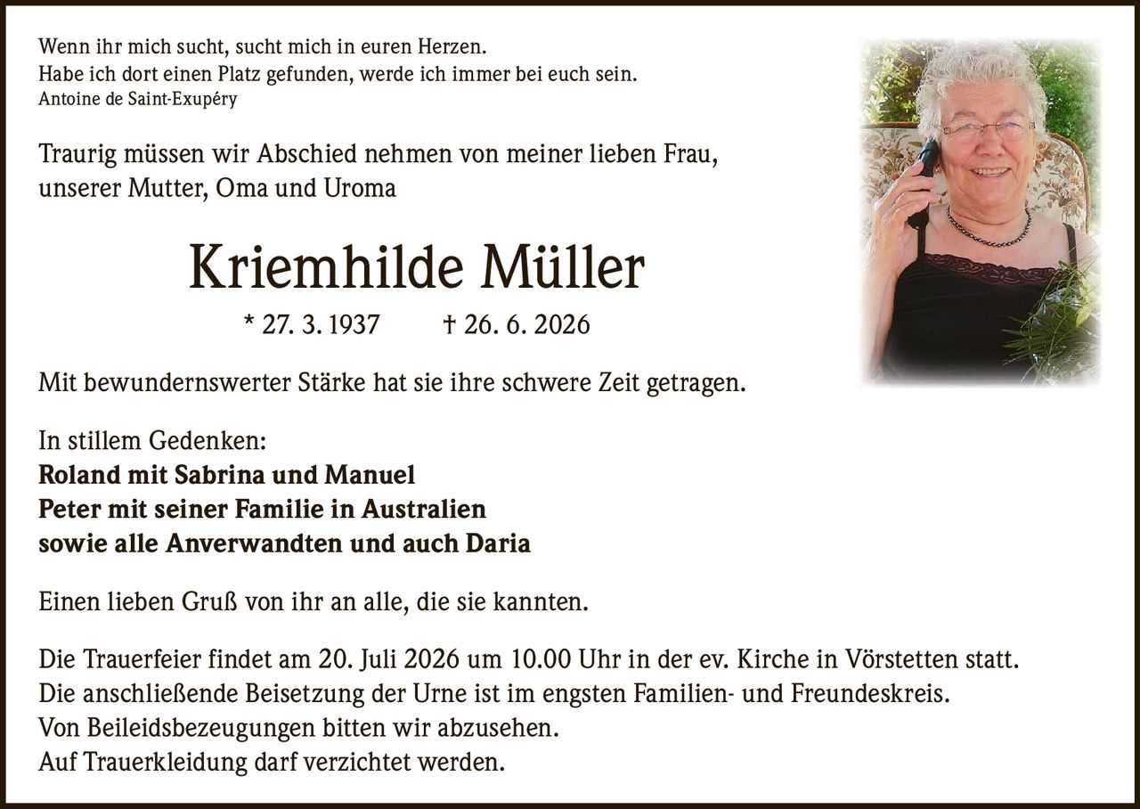 <p><i>Wenn ihr mich sucht, sucht mich in euren Herzen.<br/>Habe ich dort einen Platz gefunden, werde ich immer bei euch sein.<br/>Antoine de Saint-Exupéry</i></p>

<p>Traurig müssen wir Abschied nehmen von meiner lieben Frau, unserer Mutter, Oma und Uroma</p>

<p><strong>Kriemhilde Müller</strong> * 27. 3. 1937 † 26. 6. 2026</p>

<p>Mit bewundernswerter Stärke hat sie ihre schwere Zeit getragen.</p>

<p>In stillem Gedenken:<br/>
<strong>Roland mit Sabrina und Manuel</strong><br/>
<strong>Peter mit seiner Familie in Australien</strong><br/>
sowie alle Anverwandten und auch Daria</p>

<p>Einen lieben Gruß von ihr an alle, die sie kannten.</p>

<p>Die Trauerfeier findet am 20. Juli 2026 um 10.00 Uhr in der ev. Kirche in Vörstetten statt.<br/>Die anschließende Beisetzung der Urne ist im engsten Familien- und Freundeskreis.<br/>Von Beileidsbezeugungen bitten wir abzusehen.<br/>Auf Trauerkleidung darf verzichtet werden.</p>