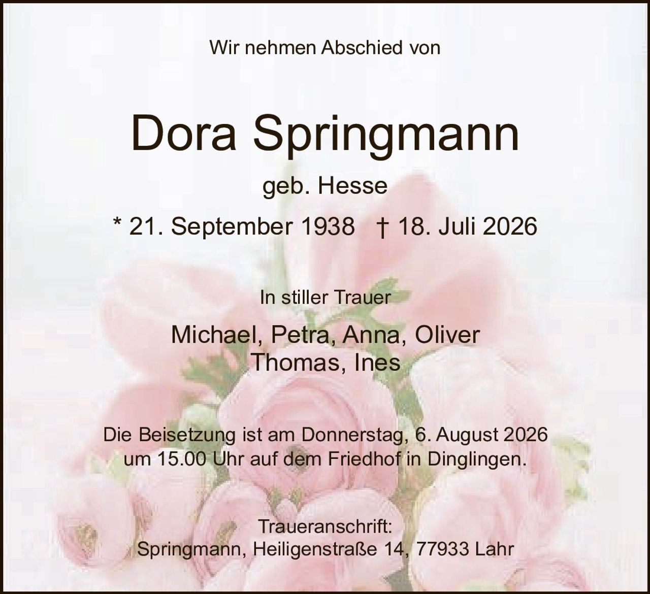 <p>Wir nehmen Abschied von</p>
<p><strong>Dora Springmann</strong><br>geb. Hesse</p>
<p>* 21. September 1938   † 18. Juli 2026</p>
<p>In stiller Trauer<br>Michael, Petra, Anna, Oliver<br>Thomas, Ines</p>
<p>Die Beisetzung ist am Donnerstag, 6. August 2026<br>um 15.00 Uhr auf dem Friedhof in Dinglingen.</p>
<p>Traueranschrift:<br>Springmann, Heiligenstraße 14, 77933 Lahr</p>