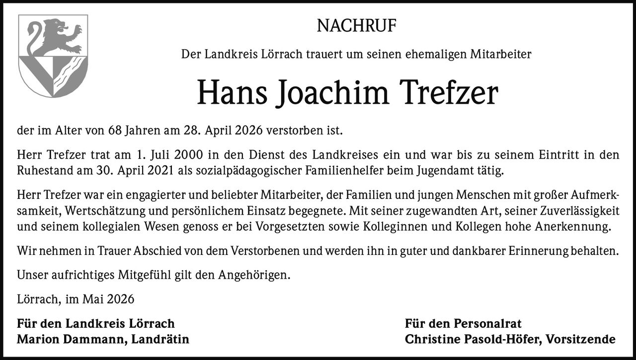 <p>NACHRUF</p><p>Der Landkreis Lörrach trauert um seinen ehemaligen Mitarbeiter</p><p><strong>Hans Joachim Trefzer</strong></p><p>der im Alter von 68 Jahren am 28. April 2026 verstorben ist.</p><p>Herr Trefzer trat am 1. Juli 2000 in den Dienst des Landkreises ein und war bis zu seinem Eintritt in den Ruhestand am 30. April 2021 als sozialpädagogischer Familienhelfer beim Jugendamt tätig.</p><p>Herr Trefzer war ein engagierter und beliebter Mitarbeiter, der Familien und jungen Menschen mit großer Aufmerksamkeit, Wertschätzung und persönlichem Einsatz begegnete. Mit seiner zugewandten Art, seiner Zuverlässigkeit und seinem kollegialen Wesen genoss er bei Vorgesetzten sowie Kolleginnen und Kollegen hohe Anerkennung.</p><p>Wir nehmen in Trauer Abschied von dem Verstorbenen und werden ihn in guter und dankbarer Erinnerung behalten.</p><p>Unser aufrichtiges Mitgefühl gilt den Angehörigen.</p><p>Lörrach, im Mai 2026</p><p><strong>Für den Landkreis Lörrach</strong><br><strong>Marion Dammann, Landrätin</strong></p><p><strong>Für den Personalrat</strong><br><strong>Christine Pasold-Höfer, Vorsitzende</strong></p>