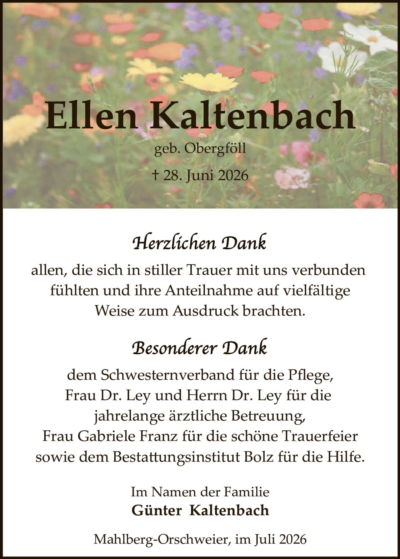 <p><strong>Ellen Kaltenbach</strong><br>geb. Obergföll<br>† 28. Juni 2026</p><p><i>Herzlichen Dank</i></p><p>allen, die sich in stiller Trauer mit uns verbunden fühlten und ihre Anteilnahme auf vielfältige Weise zum Ausdruck brachten.</p><p><i>Besonderer Dank</i></p><p>dem Schwesternverband für die Pflege, Frau Dr. Ley und Herrn Dr. Ley für die jahrelange ärztliche Betreuung, Frau Gabriele Franz für die schöne Trauerfeier sowie dem Bestattungsinstitut Bolz für die Hilfe.</p><p>Im Namen der Familie<br><strong>Günter Kaltenbach</strong></p><p>Mahlberg-Orschweier, im Juli 2026</p>