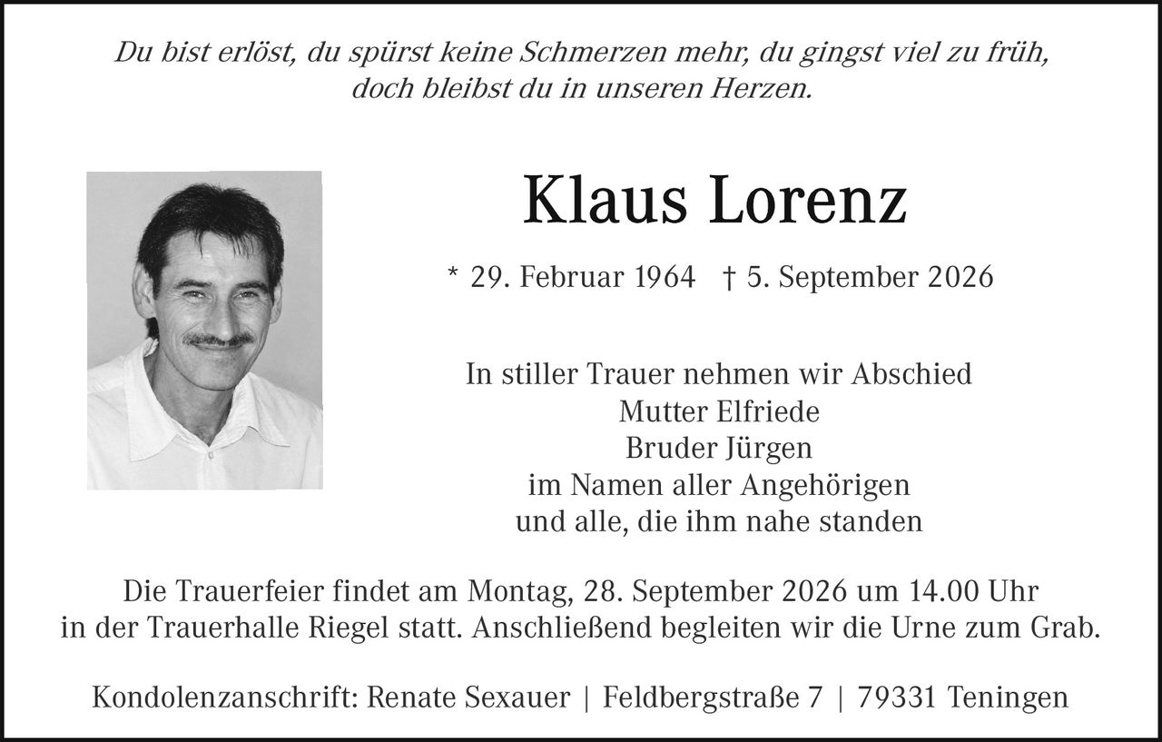 <p><i>Du bist erlöst, du spürst keine Schmerzen mehr; du gingst viel zu früh, doch bleibst du in unseren Herzen.</i></p>

<p><strong>Klaus Lorenz</strong></p>

<p>* 29. Februar 1964  † 5. September 2026</p>

<p>In stiller Trauer nehmen wir Abschied<br>
Mutter Elfriede<br>
Bruder Jürgen<br>
im Namen aller Angehörigen<br>
und alle, die ihm nahe standen</p>

<p>Die Trauerfeier findet am Montag, 28. September 2026 um 14.00 Uhr in der Trauerhalle Riegel statt. Anschließend begleiten wir die Urne zum Grab.</p>

<p>Kondolenzanschrift: Renate Sexauer | Feldbergstraße 7 | 79331 Teningen</p>