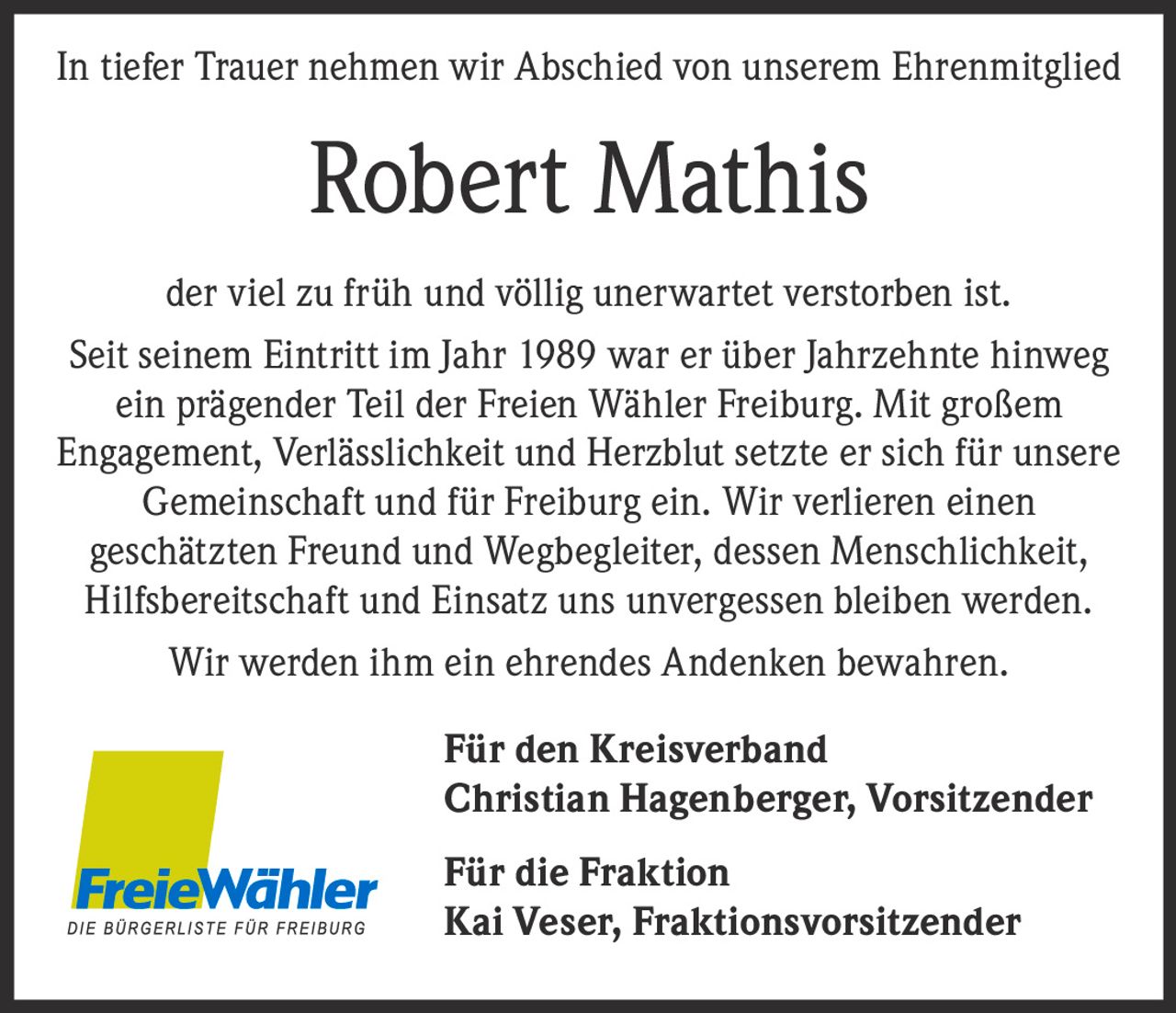 <p>In tiefer Trauer nehmen wir Abschied von unserem Ehrenmitglied</p>

<p><strong>Robert Mathis</strong></p>

<p>der viel zu früh und völlig unerwartet verstorben ist.</p>

<p>Seit seinem Eintritt im Jahr 1989 war er über Jahrzehnte hinweg ein prägender Teil der Freien Wähler Freiburg. Mit großem Engagement, Verlässlichkeit und Herzblut setzte er sich für unsere Gemeinschaft und für Freiburg ein. Wir verlieren einen geschätzten Freund und Wegbegleiter, dessen Menschlichkeit, Hilfsbereitschaft und Einsatz uns unvergessen bleiben werden.</p>

<p>Wir werden ihm ein ehrendes Andenken bewahren.</p>

<p>Für den Kreisverband<br>Christian Hagenberger, Vorsitzender</p>

<p>Für die Fraktion<br>Kai Veser, Fraktionsvorsitzender</p>