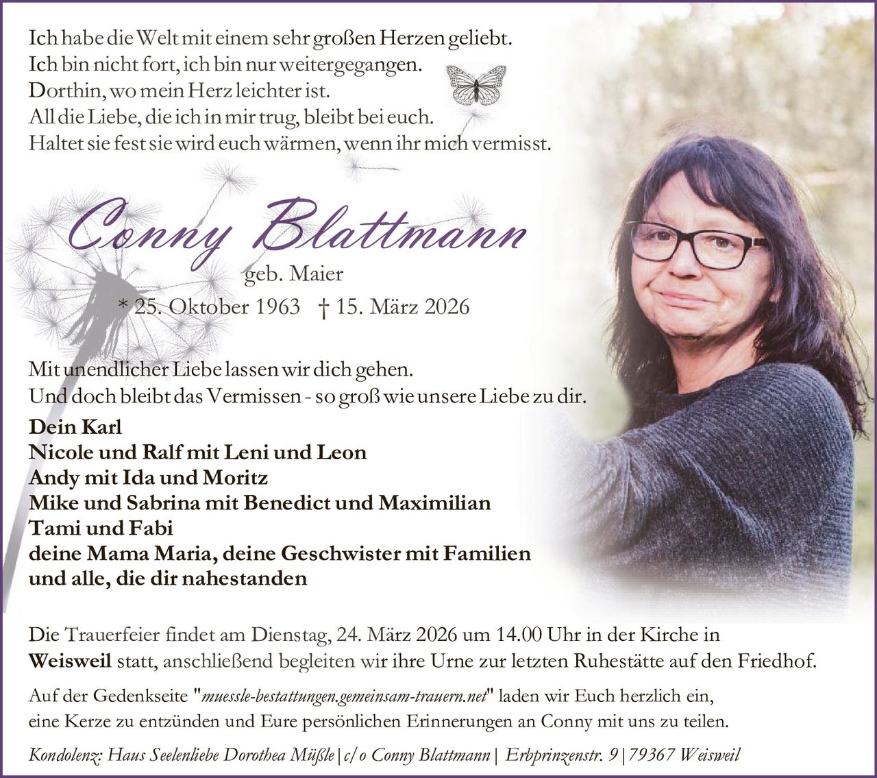 Ich habe die Welt mit einem sehr großen Herzen geliebt.
Ich bin nicht fort, ich bin nur weitergegangen.
Dorthin, wo mein Herz leichter ist.
All die Liebe, die ich in mir trug, bleibt bei euch.
Haltet sie fest sie wird euch wärmen, wenn ihr mich vermisst.

Conny Blattmann
geb. Maier
* 25. Oktober 1963 † 15. März 2026

Mit unendlicher Liebe lassen wir dich gehen.
Und doch bleibt das Vermissen - so groß wie unsere Liebe zu dir.
Dein Karl
Nicole und Ralf mit Leni und Leon
Andy mit Ida und Moritz
Mike und Sabrina mit Benedict und Maximilian
Tami und Fabi
deine Mama Maria, deine Geschwister mit Familien
und alle, die dir nahestanden
Die Trauerfeier findet am Dienstag, 24. März 2026 um 14.00 Uhr in der Kirche in
Weisweil statt, anschließend begleiten wir ihre Urne zur letzten Ruhestätte auf den Friedhof.
Auf der Gedenkseite "muessle-bestattungen.gemeinsam-trauern.net" laden wir Euch herzlich ein,
eine Kerze zu entzünden und Eure persönlichen Erinnerungen an Conny mit uns zu teilen.
Kondolenz: Haus Seelenliebe Dorothea Müßle|c/o Conny Blattmann| Erbprinzenstr. 9|79367 Weisweil
