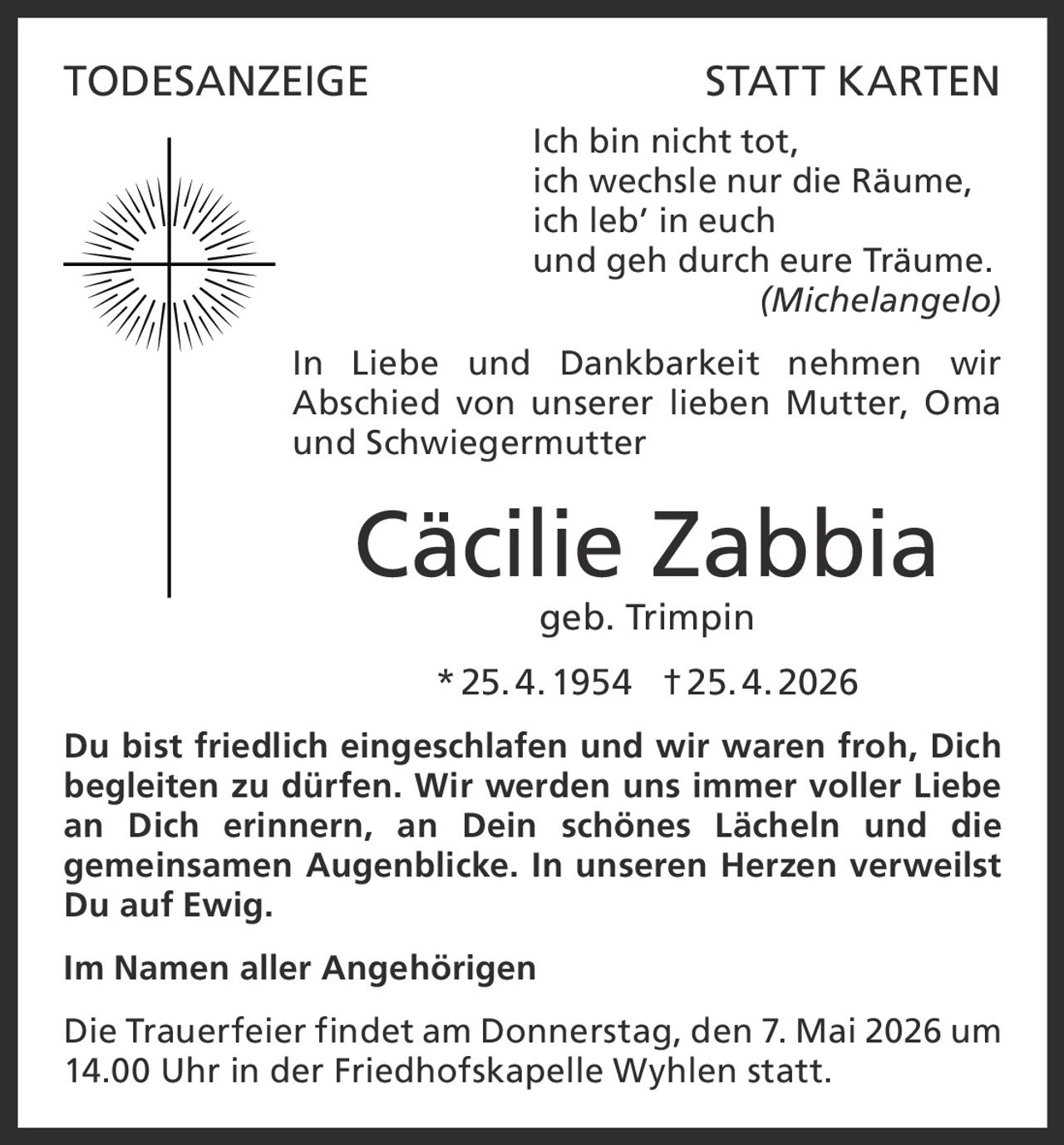 TODESANZEIGE

STATT KARTEN
Ich bin nicht tot,
ich wechsle nur die Räume,
ich leb’ in euch
und geh durch eure Träume.
(Michelangelo)

In Liebe und Dankbarkeit nehmen wir
Abschied von unserer lieben Mutter, Oma
und Schwiegermutter

Cäcilie Zabbia
geb. Trimpin
* 25. 4. 1954 † 25. 4. 2026
Du bist friedlich eingeschlafen und wir waren froh, Dich
begleiten zu dürfen. Wir werden uns immer voller Liebe
an Dich erinnern, an Dein schönes Lächeln und die
gemeinsamen Augenblicke. In unseren Herzen verweilst
Du auf Ewig.
Im Namen aller Angehörigen
Die Trauerfeier findet am Donnerstag, den 7. Mai 2026 um
14.00 Uhr in der Friedhofskapelle Wyhlen statt.