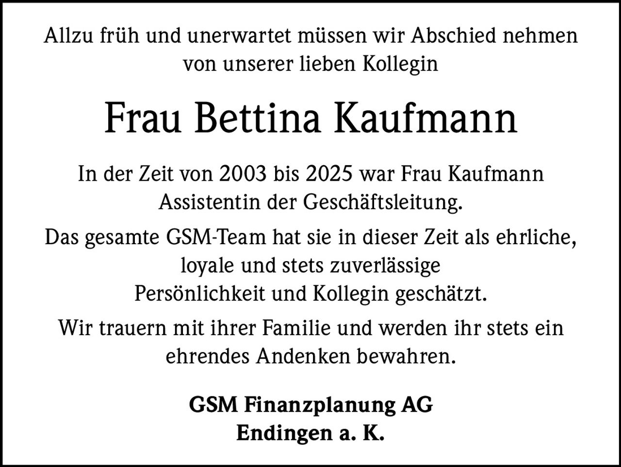 Allzu früh und unerwartet müssen wir Abschied nehmen
von unserer lieben Kollegin

Frau Bettina Kaufmann
In der Zeit von 2003 bis 2025 war Frau Kaufmann
Assistentin der Geschäftsleitung.
Das gesamte GSM-Team hat sie in dieser Zeit als ehrliche,
loyale und stets zuverlässige
Persönlichkeit und Kollegin geschätzt.
Wir trauern mit ihrer Familie und werden ihr stets ein
ehrendes Andenken bewahren.
GSM Finanzplanung AG
Endingen a. K.
