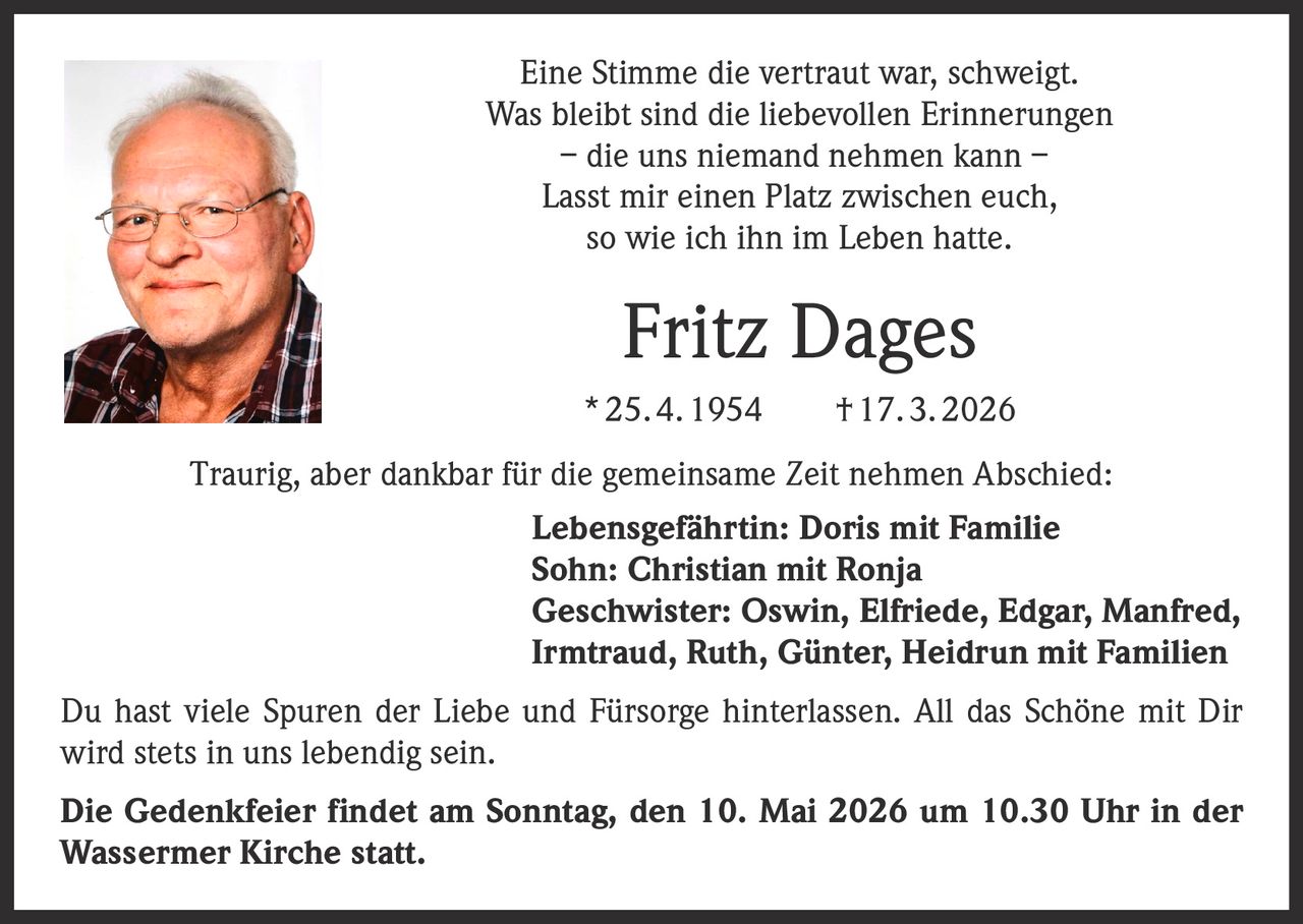 Eine Stimme die vertraut war, schweigt.
Was bleibt sind die liebevollen Erinnerungen
– die uns niemand nehmen kann –
Lasst mir einen Platz zwischen euch,
so wie ich ihn im Leben hatte.

Fritz Dages
* 25. 4. 1954   † 17. 3. 2026
Traurig, aber dankbar für die gemeinsame Zeit nehmen Abschied:
Lebensgefährtin: Doris mit Familie
Sohn: Christian mit Ronja
Geschwister: Oswin, Elfriede, Edgar, Manfred,
Irmtraud, Ruth, Günter, Heidrun mit Familien
Du hast viele Spuren der Liebe und Fürsorge hinterlassen. All das Schöne mit Dir
wird stets in uns lebendig sein.
Die Gedenkfeier findet am Sonntag, den 10. Mai 2026 um 10.30 Uhr in der
Wassermer Kirche statt.