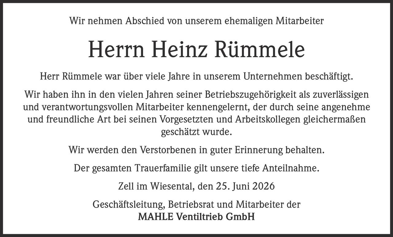 <p>Wir nehmen Abschied von unserem ehemaligen Mitarbeiter</p>

<p><strong>Herrn Heinz Rümmele</strong></p>

<p>Herr Rümmele war über viele Jahre in unserem Unternehmen beschäftigt. Wir haben ihn in den vielen Jahren seiner Betriebszugehörigkeit als zuverlässigen und verantwortungsvollen Mitarbeiter kennengelernt, der durch seine angenehme und freundliche Art bei seinen Vorgesetzten und Arbeitskollegen gleichermaßen geschätzt wurde.</p>

<p>Wir werden den Verstorbenen in guter Erinnerung behalten.</p>

<p>Der gesamten Trauerfamilie gilt unsere tiefe Anteilnahme.</p>

<p>Zell im Wiesental, den 25. Juni 2026</p>

<p>Geschäftsleitung, Betriebsrat und Mitarbeiter der<br>MAHLE Ventiltrieb GmbH</p>