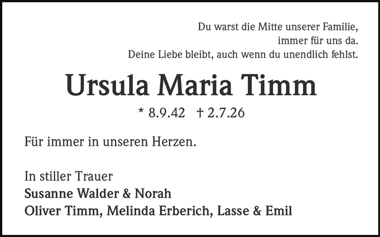 <p>Du warst die Mitte unserer Familie,<br>immer für uns da.<br>Deine Liebe bleibt, auch wenn du unendlich fehlst.</p><p><strong>Ursula Maria Timm</strong><br>* 8.9.42 † 2.7.26</p><p>Für immer in unseren Herzen.</p><p>In stiller Trauer<br><strong>Susanne Walder & Norah</strong><br><strong>Oliver Timm, Melinda Erberich, Lasse & Emil</strong></p>