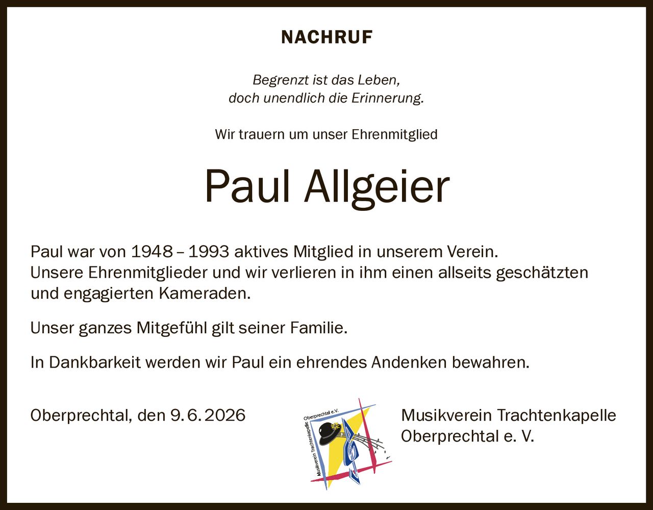 <p><strong>NACHRUF</strong></p>
<p><i>Begrenzt ist das Leben,<br>doch unendlich die Erinnerung.</i></p>
<p>Wir trauern um unser Ehrenmitglied</p>
<p><strong>Paul Allgeier</strong></p>
<p>Paul war von 1948–1993 aktives Mitglied in unserem Verein.<br>Unsere Ehrenmitglieder und wir verlieren in ihm einen allseits geschätzten<br>und engagierten Kameraden.</p>
<p>Unser ganzes Mitgefühl gilt seiner Familie.</p>
<p>In Dankbarkeit werden wir Paul ein ehrendes Andenken bewahren.</p>
<p>Oberprechtal, den 9.6.2026<br><strong>Musikverein Trachtenkapelle<br>Oberprechtal e. V.</strong></p>