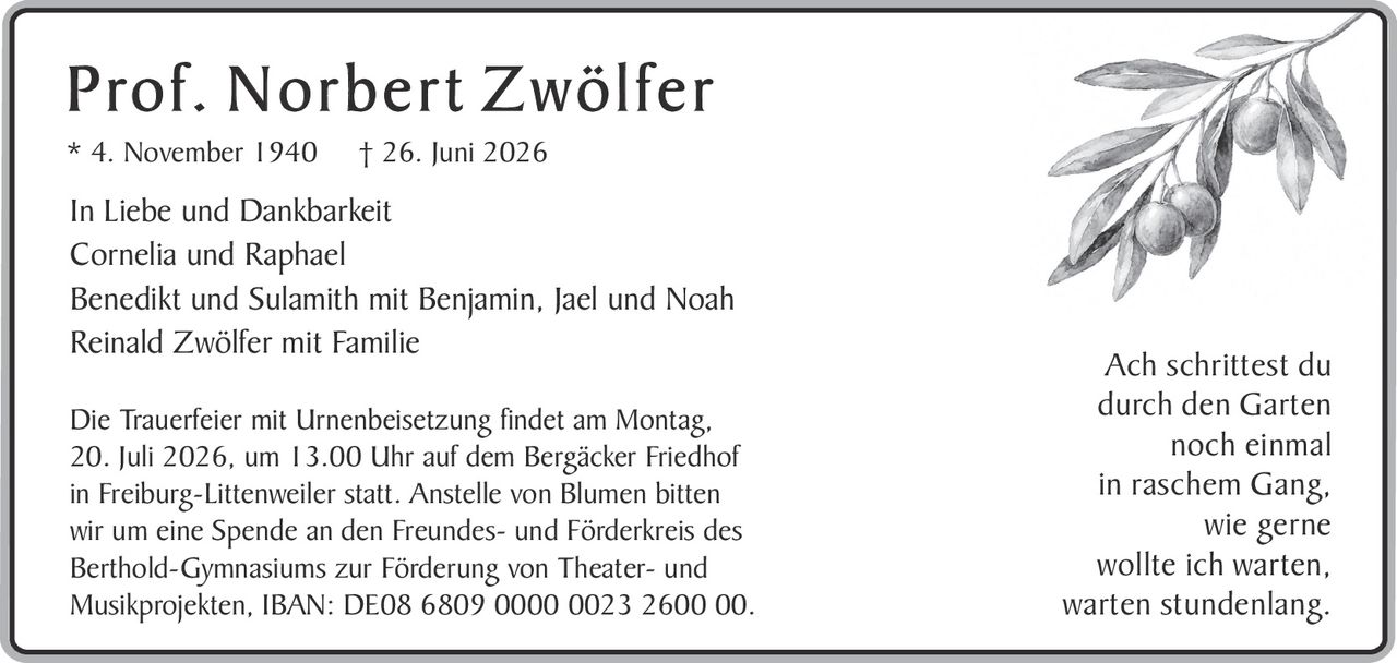 <p><strong>Prof. Norbert Zwölfer</strong></p><p>* 4. November 1940 † 26. Juni 2026</p><p>In Liebe und Dankbarkeit</p><p>Cornelia und Raphael<br/>Benedikt und Sulamith mit Benjamin, Jael und Noah<br/>Reinald Zwölfer mit Familie</p><p>Die Trauerfeier mit Urnenbeisetzung findet am Montag, 20. Juli 2026, um 13.00 Uhr auf dem Bergäcker Friedhof in Freiburg-Littenweiler statt. Anstelle von Blumen bitten wir um eine Spende an den Freundes- und Förderkreis des Berthold-Gymnasiums zur Förderung von Theater- und Musikprojekten, IBAN: DE08 6809 0000 0023 2600 00.</p><p><i>Ach schrittest du<br/>durch den Garten<br/>noch einmal<br/>in raschem Gang,<br/>wie gerne<br/>wollte ich warten,<br/>warten stundenlang.</i></p>