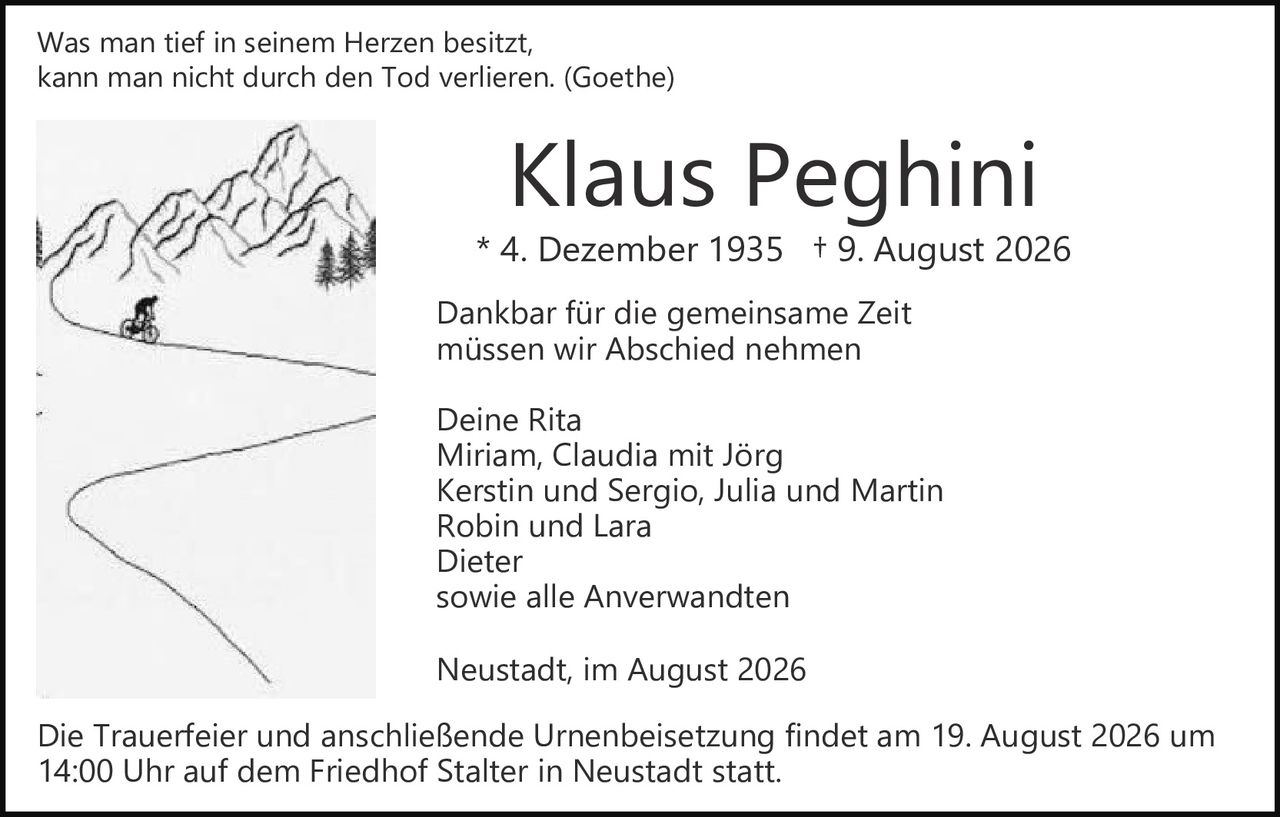 <p>Was man tief in seinem Herzen besitzt,<br />kann man nicht durch den Tod verlieren. (Goethe)</p>

<p><strong>Klaus Peghini</strong><br />* 4. Dezember 1935 † 9. August 2026</p>

<p>Dankbar für die gemeinsame Zeit<br />müssen wir Abschied nehmen</p>

<p>Deine Rita<br />Miriam, Claudia mit Jörg<br />Kerstin und Sergio, Julia und Martin<br />Robin und Lara<br />Dieter<br />sowie alle Anverwandten</p>

<p>Neustadt, im August 2026</p>

<p>Die Trauerfeier und anschließende Urnenbeisetzung findet am 19. August 2026 um 14:00 Uhr auf dem Friedhof Stalter in Neustadt statt.</p>
