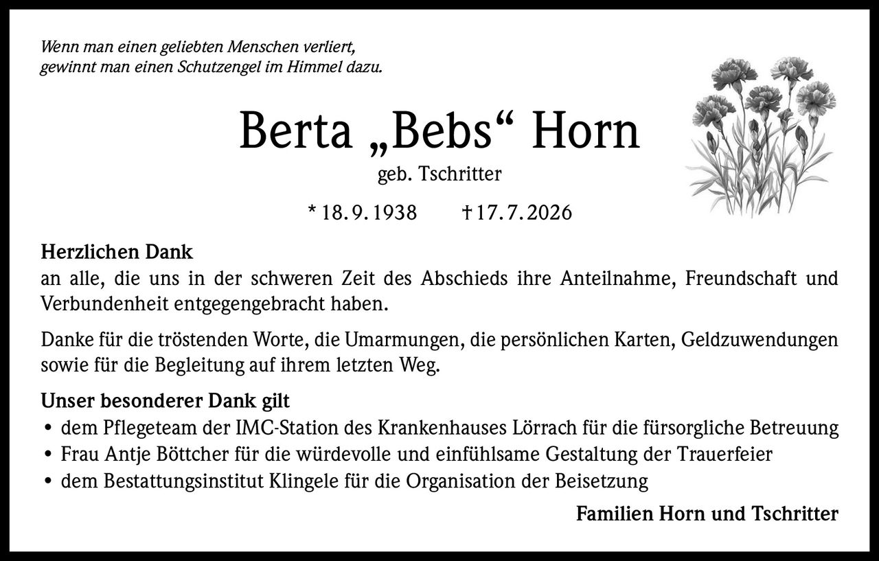 <p><i>Wenn man einen geliebten Menschen verliert, gewinnt man einen Schutzengel im Himmel dazu.</i></p><p><strong>Berta „Bebs" Horn</strong><br>geb. Tschritter<br>* 18. 9. 1938 † 17. 7. 2026</p><p><strong>Herzlichen Dank</strong><br>an alle, die uns in der schweren Zeit des Abschieds ihre Anteilnahme, Freundschaft und Verbundenheit entgegengebracht haben.</p><p>Danke für die tröstenden Worte, die Umarmungen, die persönlichen Karten, Geldzuwendungen sowie für die Begleitung auf ihrem letzten Weg.</p><p><strong>Unser besonderer Dank gilt</strong><br>• dem Pflegeteam der IMC-Station des Krankenhauses Lörrach für die fürsorgliche Betreuung<br>• Frau Antje Böttcher für die würdevolle und einfühlsame Gestaltung der Trauerfeier<br>• dem Bestattungsinstitut Klingele für die Organisation der Beisetzung</p><p>Familien Horn und Tschritter</p>