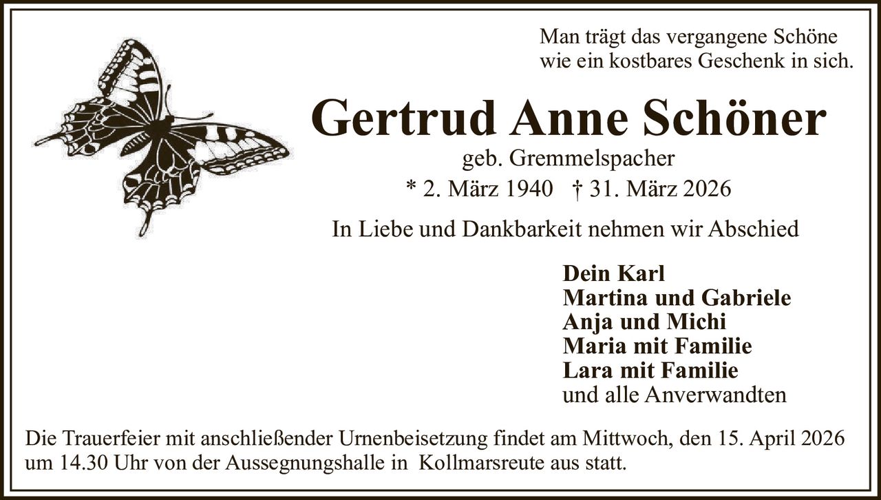 Man trägt das vergangene Schöne
wie ein kostbares Geschenk in sich.

Gertrud Anne Schöner
geb. Gremmelspacher
* 2. März 1940 † 31. März 2026

In Liebe und Dankbarkeit nehmen wir Abschied
Dein Karl
Martina und Gabriele
Anja und Michi
Maria mit Familie
Lara mit Familie
und alle Anverwandten
Die Trauerfeier mit anschließender Urnenbeisetzung findet am Mittwoch, den 15. April 2026
um 14.30 Uhr von der Aussegnungshalle in Kollmarsreute aus statt.