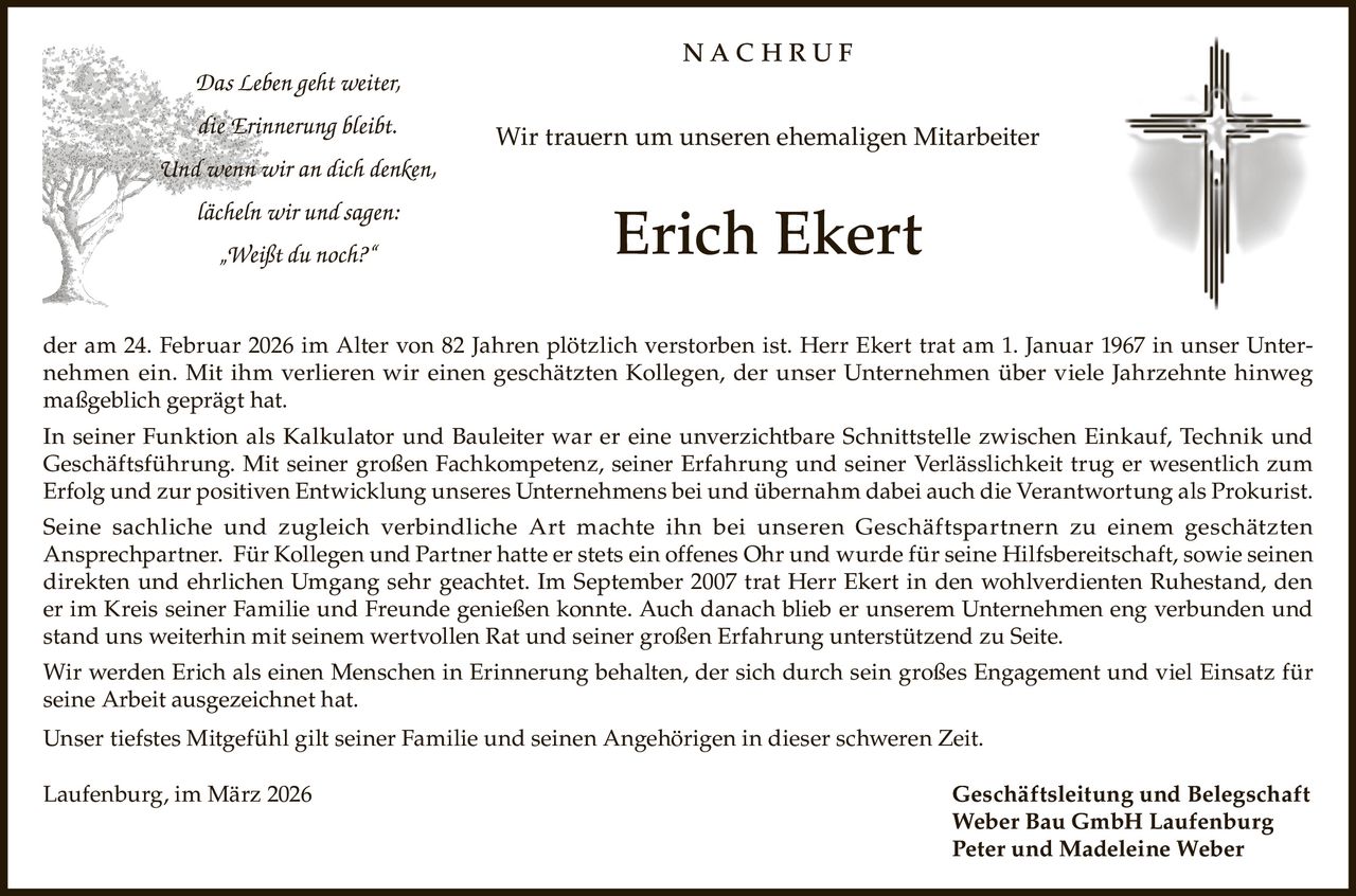 NACHRUF
Das Leben geht weiter,
die Erinnerung bleibt.

Wir trauern um unseren ehemaligen Mitarbeiter

Und wenn wir an dich denken,
lächeln wir und sagen:
„Weißt du noch?“

Erich Ekert

der am 24. Februar 2026 im Alter von 82 Jahren plötzlich verstorben ist. Herr Ekert trat am 1. Januar 1967 in unser Unternehmen ein. Mit ihm verlieren wir einen geschätzten Kollegen, der unser Unternehmen über viele Jahrzehnte hinweg
maßgeblich geprägt hat.
In seiner Funktion als Kalkulator und Bauleiter war er eine unverzichtbare Schnittstelle zwischen Einkauf, Technik und
Geschäftsführung. Mit seiner großen Fachkompetenz, seiner Erfahrung und seiner Verlässlichkeit trug er wesentlich zum
Erfolg und zur positiven Entwicklung unseres Unternehmens bei und übernahm dabei auch die Verantwortung als Prokurist.
Seine sachliche und zugleich verbindliche Art machte ihn bei unseren Geschäftspartnern zu einem geschätzten
Ansprechpartner. Für Kollegen und Partner hatte er stets ein offenes Ohr und wurde für seine Hilfsbereitschaft, sowie seinen
direkten und ehrlichen Umgang sehr geachtet. Im September 2007 trat Herr Ekert in den wohlverdienten Ruhestand, den
er im Kreis seiner Familie und Freunde genießen konnte. Auch danach blieb er unserem Unternehmen eng verbunden und
stand uns weiterhin mit seinem wertvollen Rat und seiner großen Erfahrung unterstützend zu Seite.
Wir werden Erich als einen Menschen in Erinnerung behalten, der sich durch sein großes Engagement und viel Einsatz für
seine Arbeit ausgezeichnet hat.
Unser tiefstes Mitgefühl gilt seiner Familie und seinen Angehörigen in dieser schweren Zeit.
Laufenburg, im März 2026

Geschäftsleitung und Belegschaft
Weber Bau GmbH Laufenburg
Peter und Madeleine Weber