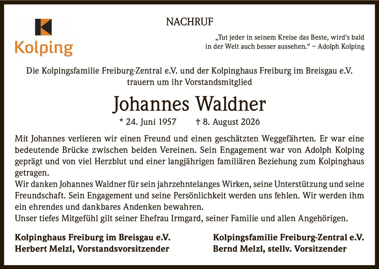 <p><i>"Tut jeder in seinem Kreise das Beste, wird's bald in der Welt auch besser aussehen." – Adolph Kolping</i></p>

<p>Die Kolpingsfamilie Freiburg-Zentral e.V. und der Kolpinghaus Freiburg im Breisgau e.V. trauern um ihr Vorstandsmitglied</p>

<p><strong>Johannes Waldner</strong><br>
* 24. Juni 1957 † 8. August 2026</p>

<p>Mit Johannes verlieren wir einen Freund und einen geschätzten Weggefährten. Er war eine bedeutende Brücke zwischen beiden Vereinen. Sein Engagement war von Adolph Kolping geprägt und von viel Herzblut und einer langjährigen familiären Beziehung zum Kolpinghaus getragen.</p>

<p>Wir danken Johannes Waldner für sein jahrzehntelanges Wirken, seine Unterstützung und seine Freundschaft. Sein Engagement und seine Persönlichkeit werden uns fehlen. Wir werden ihm ein ehrendes und dankbares Andenken bewahren.</p>

<p>Unser tiefes Mitgefühl gilt seiner Ehefrau Irmgard, seiner Familie und allen Angehörigen.</p>

<p><strong>Kolpinghaus Freiburg im Breisgau e.V.</strong><br>
Herbert Melzl, Vorstandsvorsitzender</p>

<p><strong>Kolpingsfamilie Freiburg-Zentral e.V.</strong><br>
Bernd Melzl, stellv. Vorsitzender</p>