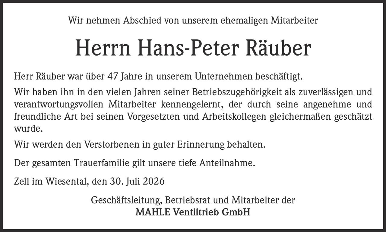 <p>Wir nehmen Abschied von unserem ehemaligen Mitarbeiter</p>
<p><strong>Herrn Hans-Peter Räuber</strong></p>
<p>Herr Räuber war über 47 Jahre in unserem Unternehmen beschäftigt. Wir haben ihn in den vielen Jahren seiner Betriebszugehörigkeit als zuverlässigen und verantwortungsvollen Mitarbeiter kennengelernt, der durch seine angenehme und freundliche Art bei seinen Vorgesetzten und Arbeitskollegen gleichermaßen geschätzt wurde.</p>
<p>Wir werden den Verstorbenen in guter Erinnerung behalten.</p>
<p>Der gesamten Trauerfamilie gilt unsere tiefe Anteilnahme.</p>
<p>Zell im Wiesental, den 30. Juli 2026</p>
<p>Geschäftsleitung, Betriebsrat und Mitarbeiter der<br>MAHLE Ventiltrieb GmbH</p>