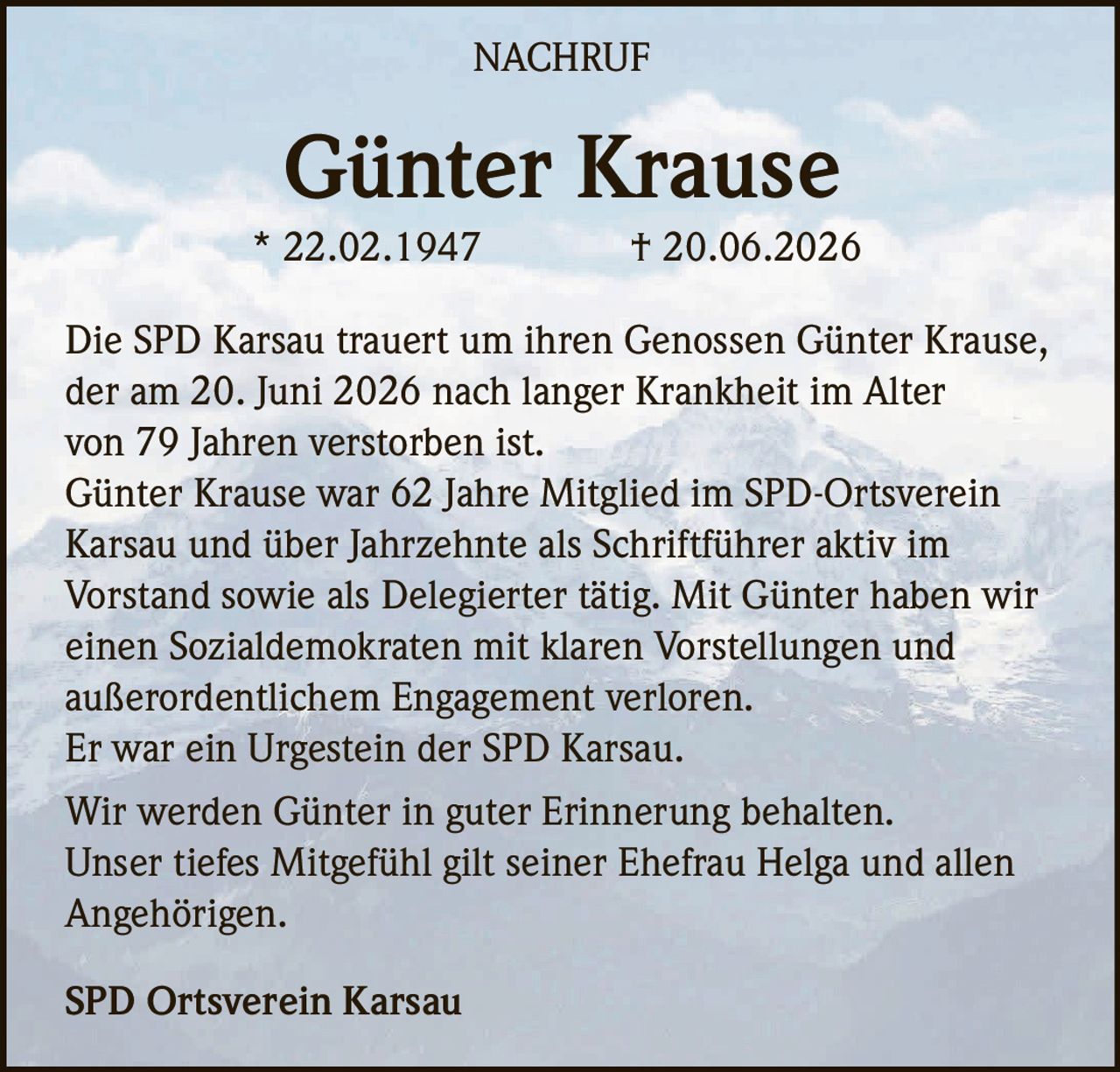 <p><strong>Günter Krause</strong><br>* 22.02.1947 † 20.06.2026</p><p>Die SPD Karsau trauert um ihren Genossen Günter Krause, der am 20. Juni 2026 nach langer Krankheit im Alter von 79 Jahren verstorben ist.</p><p>Günter Krause war 62 Jahre Mitglied im SPD-Ortsverein Karsau und über Jahrzehnte als Schriftführer aktiv im Vorstand sowie als Delegierter tätig. Mit Günter haben wir einen Sozialdemokraten mit klaren Vorstellungen und außerordentlichem Engagement verloren.</p><p>Er war ein Urgestein der SPD Karsau.</p><p>Wir werden Günter in guter Erinnerung behalten. Unser tiefes Mitgefühl gilt seiner Ehefrau Helga und allen Angehörigen.</p><p><strong>SPD Ortsverein Karsau</strong></p>