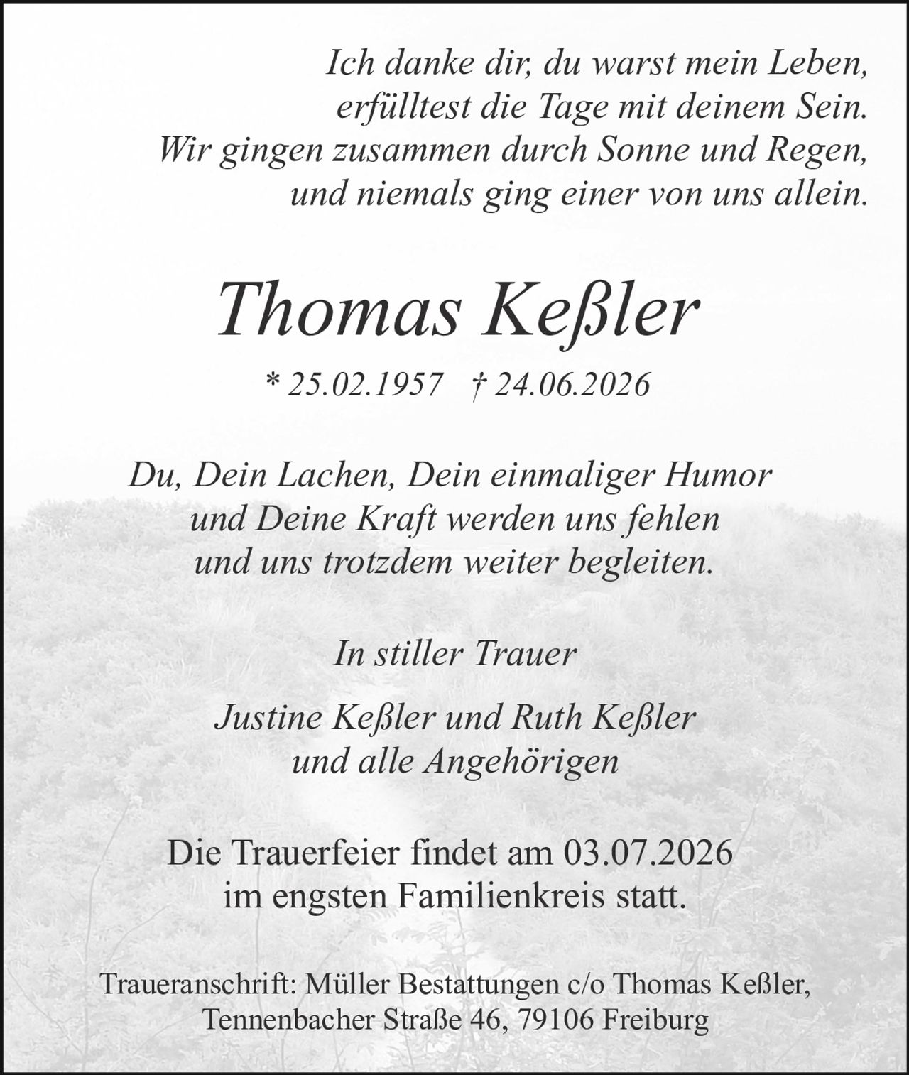 <p><i>Ich danke dir, du warst mein Leben, erfülltest die Tage mit deinem Sein. Wir gingen zusammen durch Sonne und Regen, und niemals ging einer von uns allein.</i></p><p><strong>Thomas Keßler</strong><br>* 25.02.1957 † 24.06.2026</p><p><i>Du, Dein Lachen, Dein einmaliger Humor und Deine Kraft werden uns fehlen und uns trotzdem weiter begleiten.</i></p><p><i>In stiller Trauer</i></p><p><i>Justine Keßler und Ruth Keßler und alle Angehörigen</i></p><p>Die Trauerfeier findet am 03.07.2026 im engsten Familienkreis statt.</p><p>Traueranschrift: Müller Bestattungen c/o Thomas Keßler, Tennenbacher Straße 46, 79106 Freiburg</p>