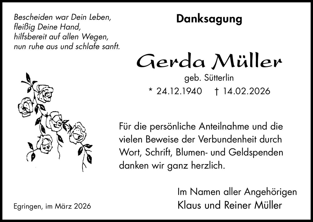 Bescheiden war Dein Leben,
fleißig Deine Hand,
hilfsbereit auf allen Wegen,
nun ruhe aus und schlafe sanft.

Danksagung

Gerda Müller
geb. Sütterlin

* 24.12.1940

† 14.02.2026

Für die persönliche Anteilnahme und die
vielen Beweise der Verbundenheit durch
Wort, Schrift, Blumen- und Geldspenden
danken wir ganz herzlich.
Im Namen aller Angehörigen
Egringen, im März 2026

Klaus und Reiner Müller