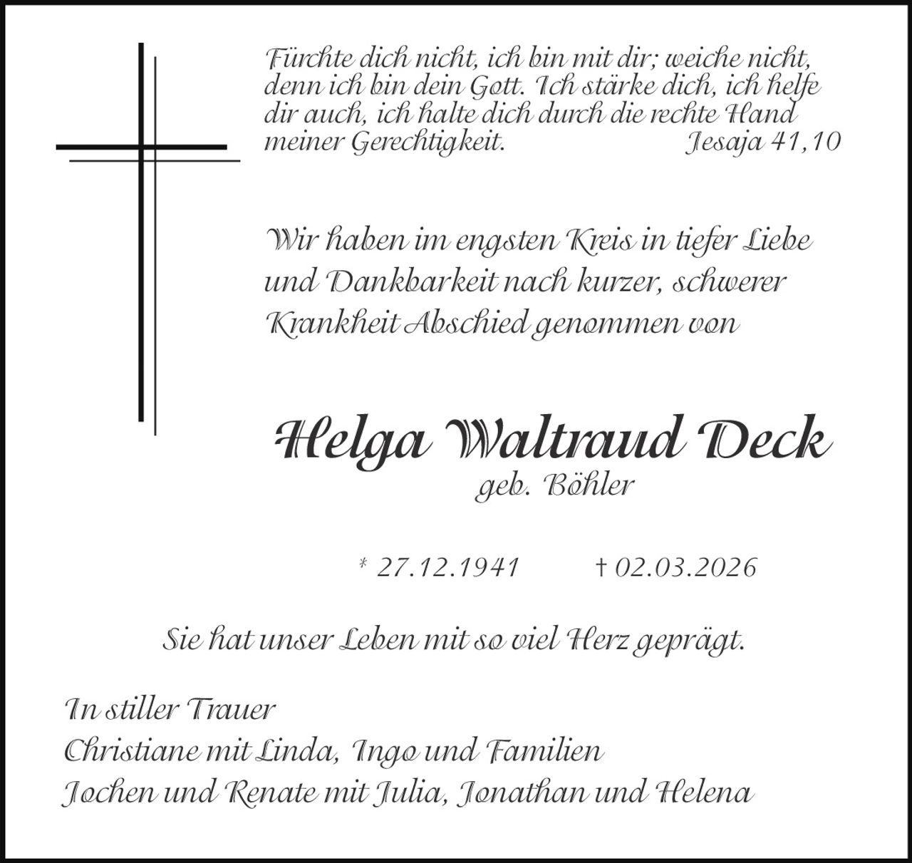 Fürchte dich nicht, ich bin mit dir; weiche nicht,
denn ich bin dein Gott. Ich stärke dich, ich helfe
dir auch, ich halte dich durch die rechte Hand
meiner Gerechtigkeit.
Jesaja 41,10

Wir haben im engsten Kreis in tiefer Liebe
und Dankbarkeit nach kurzer, schwerer
Krankheit Abschied genommen von

Helga Waltraud Deck
geb. Böhler

* 27.12.1941

† 02.03.2026

Sie hat unser Leben mit so viel Herz geprägt.
In stiller Trauer
Christiane mit Linda, Ingo und Familien
Jochen und Renate mit Julia, Jonathan und Helena