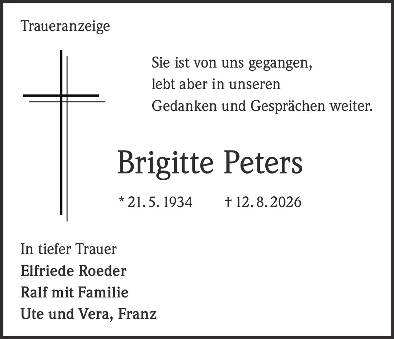 <p>Sie ist von uns gegangen, lebt aber in unseren Gedanken und Gesprächen weiter.</p><p><strong>Brigitte Peters</strong></p><p>* 21. 5. 1934     † 12. 8. 2026</p><p>In tiefer Trauer</p><p>Elfriede Roeder</p><p>Ralf mit Familie</p><p>Ute und Vera, Franz</p>