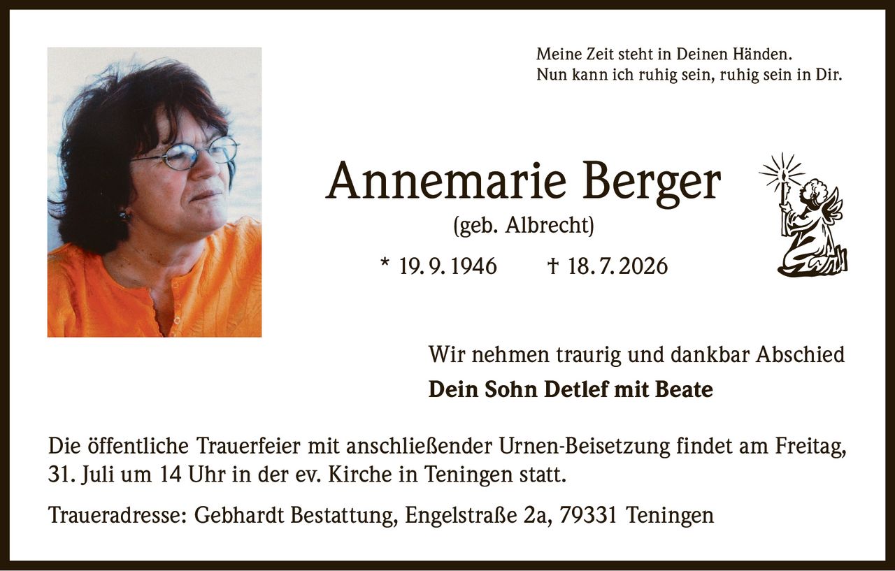 <p><i>Meine Zeit steht in Deinen Händen. Nun kann ich ruhig sein, ruhig sein in Dir.</i></p><p><strong>Annemarie Berger (geb. Albrecht)</strong><br>* 19. 9. 1946 † 18. 7. 2026</p><p>Wir nehmen traurig und dankbar Abschied</p><p><strong>Dein Sohn Detlef mit Beate</strong></p><p>Die öffentliche Trauerfeier mit anschließender Urnen-Beisetzung findet am Freitag, 31. Juli um 14 Uhr in der ev. Kirche in Teningen statt.</p><p>Traueradresse: Gebhardt Bestattung, Engelstraße 2a, 79331 Teningen</p>