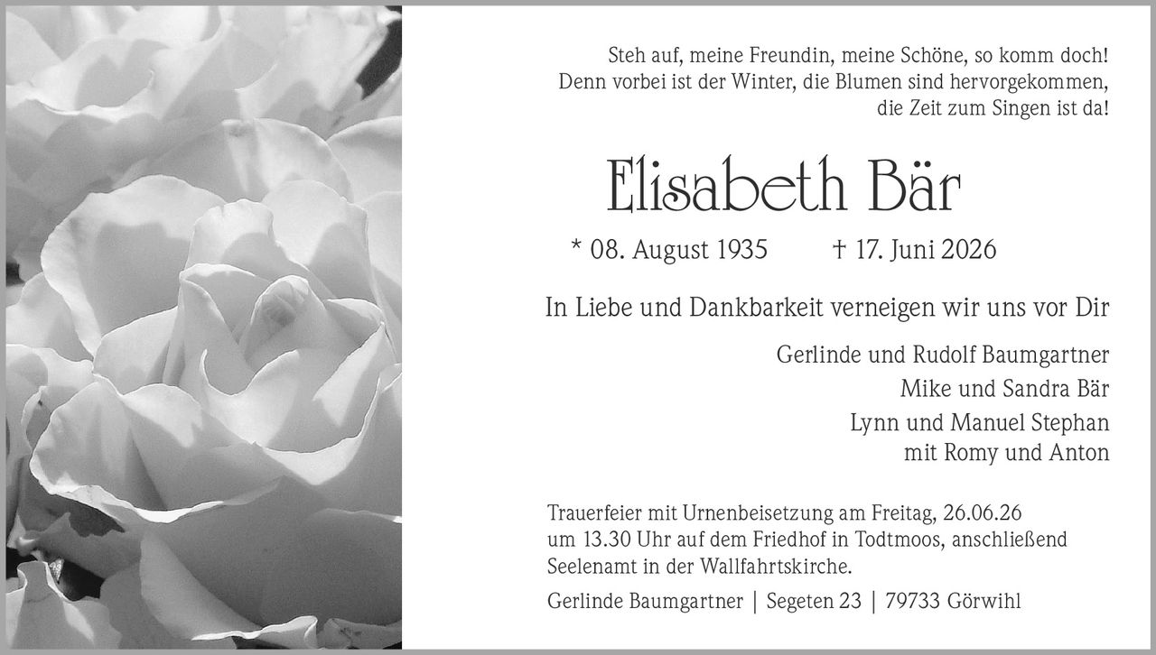 <p>Steh auf, meine Freundin, meine Schöne, so komm doch! 
Denn vorbei ist der Winter, die Blumen sind hervorgekommen, 
die Zeit zum Singen ist da!</p>

<p><strong>Elisabeth Bär</strong><br>
* 08. August 1935 † 17. Juni 2026</p>

<p>In Liebe und Dankbarkeit verneigen wir uns vor Dir</p>

<p>Gerlinde und Rudolf Baumgartner<br>
Mike und Sandra Bär<br>
Lynn und Manuel Stephan<br>
mit Romy und Anton</p>

<p>Trauerfeier mit Urnenbeisetzung am Freitag, 26.06.26 
um 13.30 Uhr auf dem Friedhof in Todtmoos, anschließend 
Seelenamt in der Wallfahrtskirche.</p>

<p>Gerlinde Baumgartner | Segeten 23 | 79733 Görwihl</p>