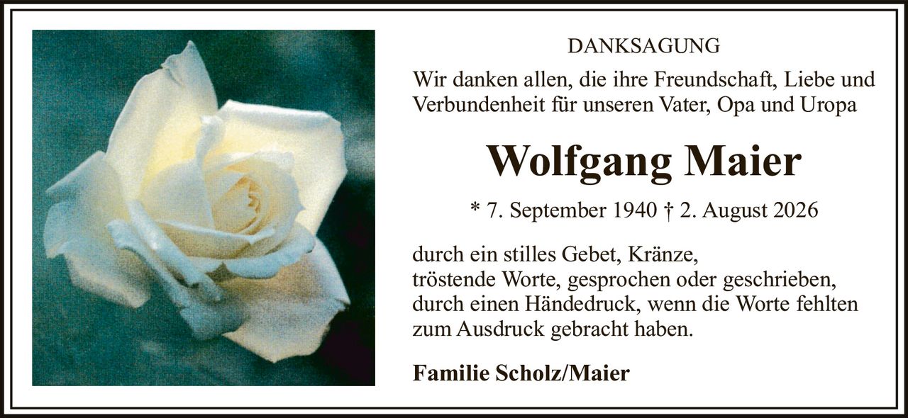 <p><strong>DANKSAGUNG</strong></p><p>Wir danken allen, die ihre Freundschaft, Liebe und Verbundenheit für unseren Vater, Opa und Uropa</p><p><strong>Wolfgang Maier</strong></p><p>* 7. September 1940 † 2. August 2026</p><p>durch ein stilles Gebet, Kränze, tröstende Worte, gesprochen oder geschrieben, durch einen Händedruck, wenn die Worte fehlten zum Ausdruck gebracht haben.</p><p><strong>Familie Scholz/Maier</strong></p>