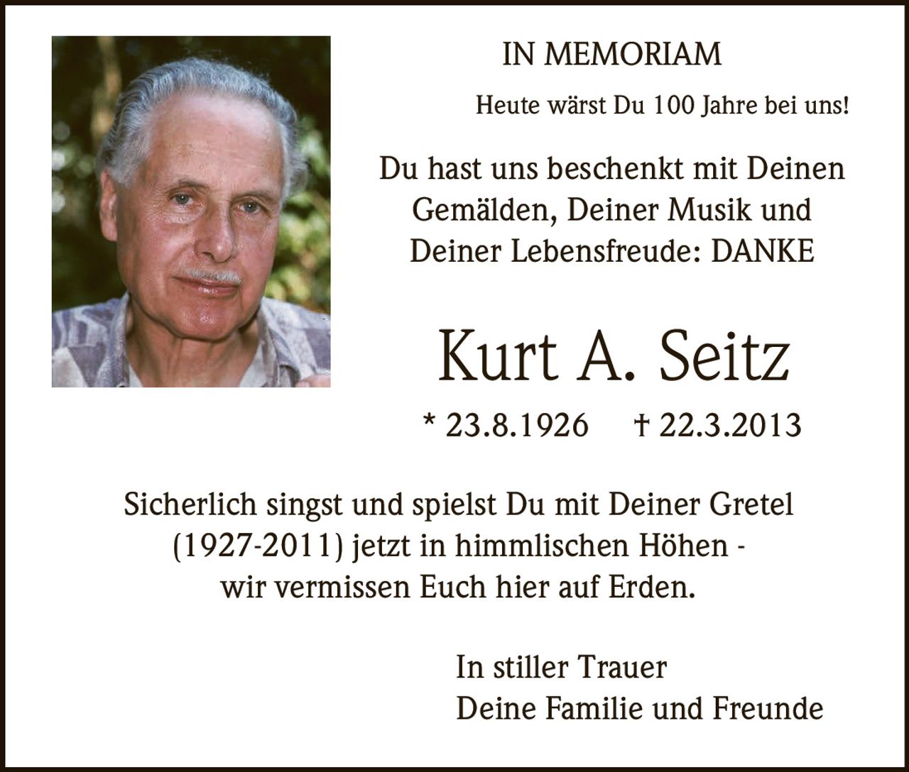<p><strong>IN MEMORIAM</strong></p>

<p>Heute wärst Du 100 Jahre bei uns!</p>

<p>Du hast uns beschenkt mit Deinen Gemälden, Deiner Musik und Deiner Lebensfreude: DANKE</p>

<p><strong>Kurt A. Seitz</strong><br>
* 23.8.1926 † 22.3.2013</p>

<p>Sicherlich singst und spielst Du mit Deiner Gretel (1927-2011) jetzt in himmlischen Höhen - wir vermissen Euch hier auf Erden.</p>

<p>In stiller Trauer<br>
Deine Familie und Freunde</p>