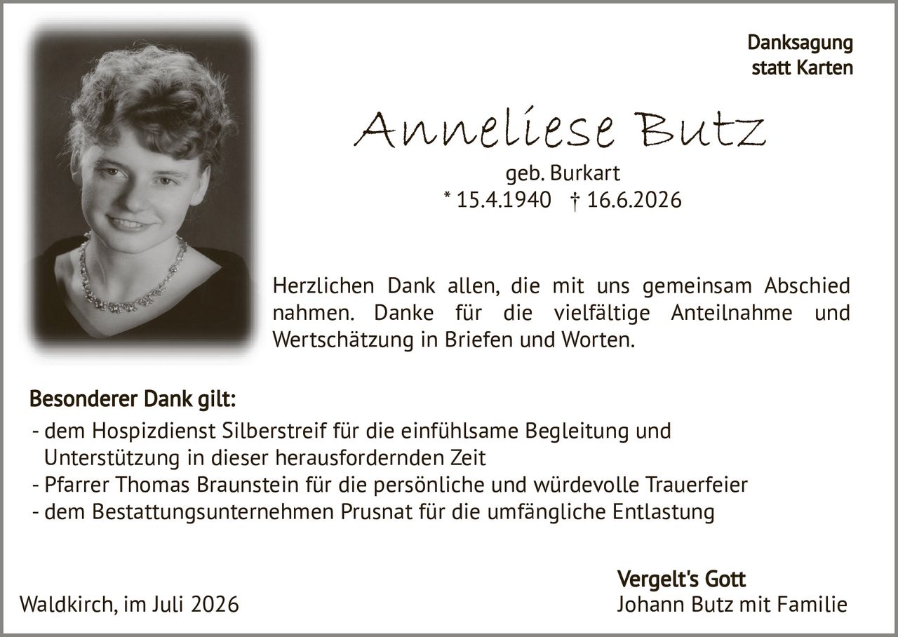 <p><strong>Anneliese Butz</strong></p>
<p>geb. Burkart<br>* 15.4.1940 † 16.6.2026</p>
<p><strong>Danksagung statt Karten</strong></p>
<p>Herzlichen Dank allen, die mit uns gemeinsam Abschied nahmen. Danke für die vielfältige Anteilnahme und Wertschätzung in Briefen und Worten.</p>
<p><strong>Besonderer Dank gilt:</strong></p>
<p>- dem Hospizdienst Silberstreif für die einfühlsame Begleitung und Unterstützung in dieser herausfordernden Zeit<br>
- Pfarrer Thomas Braunstein für die persönliche und würdevolle Trauerfeier<br>
- dem Bestattungsunternehmen Prusnat für die umfängliche Entlastung</p>
<p>Waldkirch, im Juli 2026</p>
<p>Vergelt's Gott<br>
Johann Butz mit Familie</p>