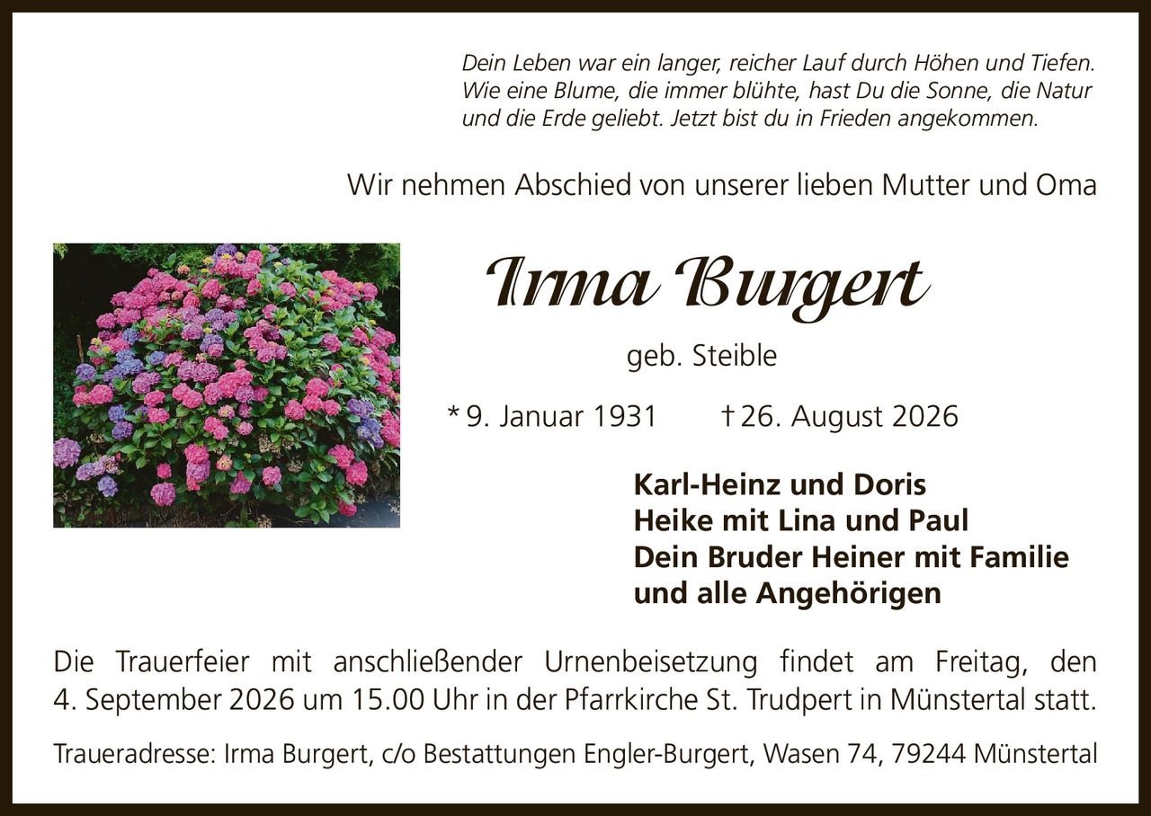 <p>Dein Leben war ein langer, reicher Lauf durch Höhen und Tiefen. Wie eine Blume, die immer blühte, hast Du die Sonne, die Natur und die Erde geliebt. Jetzt bist du in Frieden angekommen.</p>

<p>Wir nehmen Abschied von unserer lieben Mutter und Oma</p>

<p><strong>Irma Burgert</strong><br/>geb. Steible<br/>* 9. Januar 1931  † 26. August 2026</p>

<p><strong>Karl-Heinz und Doris</strong><br/><strong>Heike mit Lina und Paul</strong><br/><strong>Dein Bruder Heiner mit Familie</strong><br/><strong>und alle Angehörigen</strong></p>

<p>Die Trauerfeier mit anschließender Urnenbeisetzung findet am Freitag, den 4. September 2026 um 15.00 Uhr in der Pfarrkirche St. Trudpert in Münstertal statt.</p>

<p>Traueradresse: Irma Burgert, c/o Bestattungen Engler-Burgert, Wasen 74, 79244 Münstertal</p>