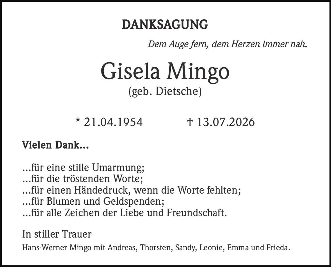 <p><i>Dem Auge fern, dem Herzen immer nah.</i></p><p><strong>Gisela Mingo</strong><br />(geb. Dietsche)<br />* 21.04.1954 † 13.07.2026</p><p><strong>Vielen Dank...</strong></p><p>...für eine stille Umarmung;<br />...für die tröstenden Worte;<br />...für einen Händedruck, wenn die Worte fehlten;<br />...für Blumen und Geldspenden;<br />...für alle Zeichen der Liebe und Freundschaft.</p><p><strong>In stiller Trauer</strong><br />Hans-Werner Mingo mit Andreas, Thorsten, Sandy, Leonie, Emma und Frieda.</p>