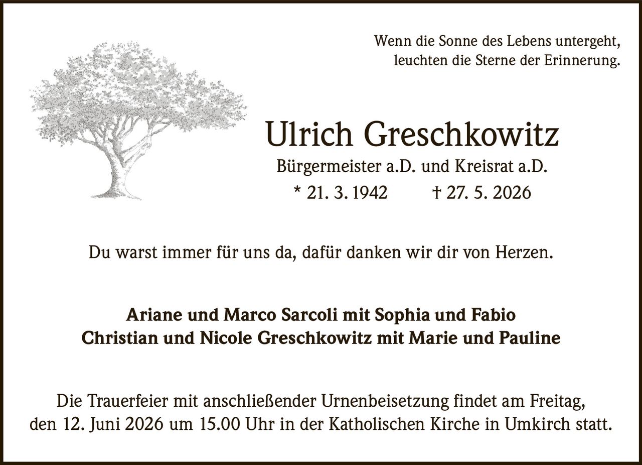 <p>Wenn die Sonne des Lebens untergeht,<br>leuchten die Sterne der Erinnerung.</p><p><strong>Ulrich Greschkowitz</strong><br>Bürgermeister a.D. und Kreisrat a.D.<br>* 21. 3.1942 † 27. 5. 2026</p><p>Du warst immer für uns da, dafür danken wir dir von Herzen.</p><p>Ariane und Marco Sarcoli mit Sophia und Fabio<br>Christian und Nicole Greschkowitz mit Marie und Pauline</p><p>Die Trauerfeier mit anschließender Urnenbeisetzung findet am Freitag,<br>den 12. Juni 2026 um 15.00 Uhr in der Katholischen Kirche in Umkirch statt.</p>