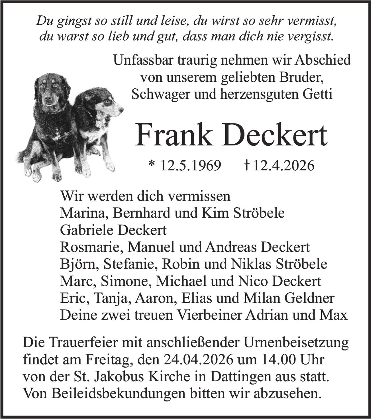 Du gingst so still und leise, du wirst so sehr vermisst,
du warst so lieb und gut, dass man dich nie vergisst.

Unfassbar traurig nehmen wir Abschied
von unserem geliebten Bruder,
Schwager und herzensguten Getti

Frank Deckert
* 12.5.1969

12.4.2026

Wir werden dich vermissen
Marina, Bernhard und Kim Ströbele
Gabriele Deckert
Rosmarie, Manuel und Andreas Deckert
Björn, Stefanie, Robin und Niklas Ströbele
Marc, Simone, Michael und Nico Deckert
Eric, Tanja, Aaron, Elias und Milan Geldner
Deine zwei treuen Vierbeiner Adrian und Max
Die Trauerfeier mit anschließender Urnenbeisetzung
findet am Freitag, den 24.04.2026 um 14.00 Uhr
von der St. Jakobus Kirche in Dattingen aus statt.
Von Beileidsbekundungen bitten wir abzusehen.