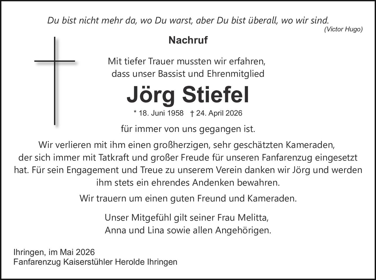 Du bist nicht mehr da, wo Du warst, aber Du bist überall, wo wir sind.

(Victor Hugo)

Nachruf
Mit tiefer Trauer mussten wir erfahren,
dass unser Bassist und Ehrenmitglied

Jörg Stiefel
* 18. Juni 1958 † 24. April 2026

für immer von uns gegangen ist.
Wir verlieren mit ihm einen großherzigen, sehr geschätzten Kameraden,
der sich immer mit Tatkraft und großer Freude für unseren Fanfarenzug eingesetzt
hat. Für sein Engagement und Treue zu unserem Verein danken wir Jörg und werden
ihm stets ein ehrendes Andenken bewahren.
Wir trauern um einen guten Freund und Kameraden.
Unser Mitgefühl gilt seiner Frau Melitta,
Anna und Lina sowie allen Angehörigen.
Ihringen, im Mai 2026
Fanfarenzug Kaiserstühler Herolde Ihringen