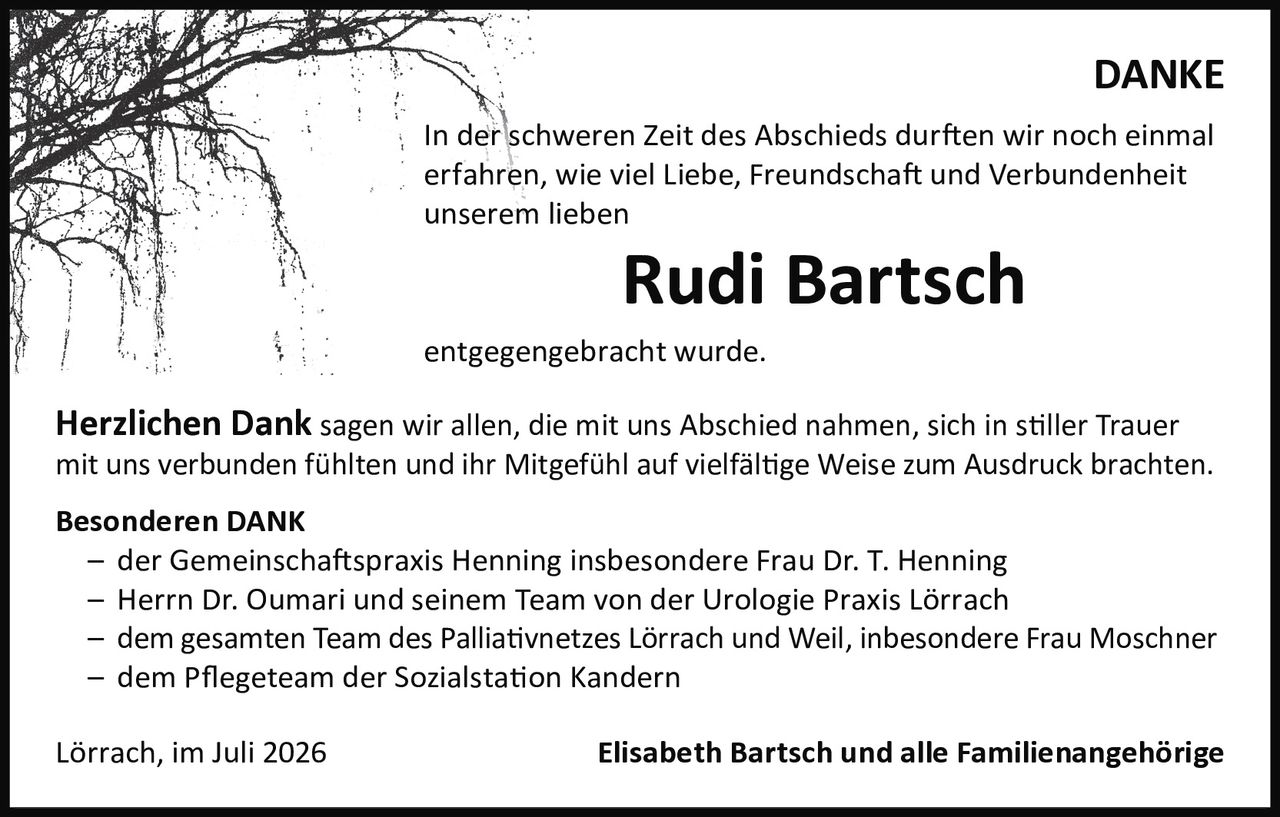 <p><strong>DANKE</strong></p>

<p>In der schweren Zeit des Abschieds durften wir noch einmal erfahren, wie viel Liebe, Freundschaft und Verbundenheit unserem lieben</p>

<p><strong>Rudi Bartsch</strong></p>

<p>entgegengebracht wurde.</p>

<p><strong>Herzlichen Dank</strong> sagen wir allen, die mit uns Abschied nahmen, sich in stiller Trauer mit uns verbunden fühlten und ihr Mitgefühl auf vielfältige Weise zum Ausdruck brachten.</p>

<p><strong>Besonderen DANK</strong></p>

<p>– der Gemeinschaftspraxis Henning insbesondere Frau Dr. T. Henning<br>
– Herrn Dr. Oumari und seinem Team von der Urologie Praxis Lörrach<br>
– dem gesamten Team des Palliativnetzes Lörrach und Weil, insbesondere Frau Moschner<br>
– dem Pflegeteam der Sozialstation Kandern</p>

<p>Lörrach, im Juli 2026                    <strong>Elisabeth Bartsch und alle Familienangehörige</strong></p>