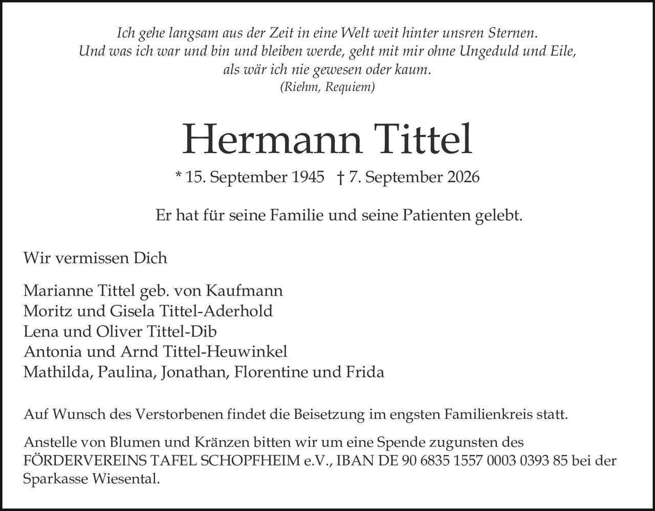 <p>Wir vermissen Dich</p>

<p>Marianne Tittel geb. von Kaufmann<br>
Moritz und Gisela Tittel-Aderhold<br>
Lena und Oliver Tittel-Dib<br>
Antonia und Arnd Tittel-Heuwinkel<br>
Mathilda, Paulina, Jonathan, Florentine und Frida</p>

<p>* 15. September 1945 † 7. September 2026</p>

<p>Er hat für seine Familie und seine Patienten gelebt.</p>

<p><i>Ich gehe langsam aus der Zeit in eine Welt weit hinter unsren Sternen.<br>
Und was ich war und bin und bleiben werde, geht mit mir ohne Ungeduld und Eile,<br>
als wär ich nie gewesen oder kaum.<br>
(Riehm, Requiem)</i></p>

<p>Auf Wunsch des Verstorbenen findet die Beisetzung im engsten Familienkreis statt.<br>
Anstelle von Blumen und Kränzen bitten wir um eine Spende zugunsten des<br>
FÖRDERVEREINS TAFEL SCHOPFHEIM e.V., IBAN DE 90 6835 1557 0003 0393 85 bei der<br>
Sparkasse Wiesental.</p>
