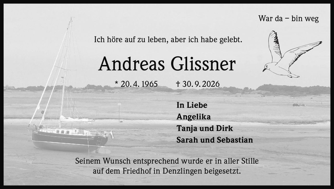 <p><strong>War da – bin weg</strong></p><p>Ich höre auf zu leben, aber ich habe gelebt.</p><p><strong>Andreas Glissner</strong></p><p>* 20. 4. 1965    † 30. 9. 2026</p><p><strong>In Liebe</strong></p><p>Angelika<br>Tanja und Dirk<br>Sarah und Sebastian</p><p>Seinem Wunsch entsprechend wurde er in aller Stille auf dem Friedhof in Denzlingen beigesetzt.</p>