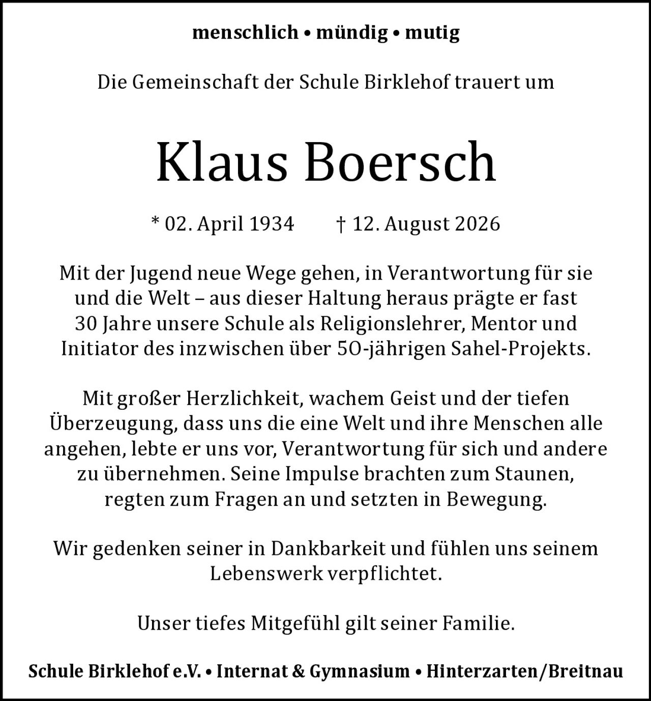 <p><strong>menschlich • mündig • mutig</strong></p>
<p>Die Gemeinschaft der Schule Birklehof trauert um</p>
<p><strong>Klaus Boersch</strong></p>
<p>* 02. April 1934 † 12. August 2026</p>
<p>Mit der Jugend neue Wege gehen, in Verantwortung für sie und die Welt – aus dieser Haltung heraus prägte er fast 30 Jahre unsere Schule als Religionslehrer, Mentor und Initiator des inzwischen über 50-jährigen Sahel-Projekts.</p>
<p>Mit großer Herzlichkeit, wachem Geist und der tiefen Überzeugung, dass uns die eine Welt und ihre Menschen alle angehen, lebte er uns vor, Verantwortung für sich und andere zu übernehmen. Seine Impulse brachten zum Staunen, regten zum Fragen an und setzten in Bewegung.</p>
<p>Wir gedenken seiner in Dankbarkeit und fühlen uns seinem Lebenswerk verpflichtet.</p>
<p>Unser tiefes Mitgefühl gilt seiner Familie.</p>
<p>Schule Birklehof e.V. • Internat & Gymnasium • Hinterzarten/Breitnau</p>