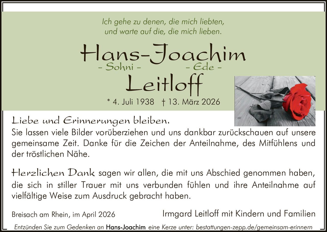 Ich gehe zu denen, die mich liebten,
und warte auf die, die mich lieben.

Hans-Joachim
- Sohni - Ede Leitloff
* 4. Juli 1938 † 13. März 2026

Liebe und Erinnerungen bleiben.

Sie lassen viele Bilder vorüberziehen und uns dankbar zurückschauen auf unsere
gemeinsame Zeit. Danke für die Zeichen der Anteilnahme, des Mitfühlens und
der tröstlichen Nähe.

Herzlichen Dank sagen wir allen, die mit uns Abschied genommen haben,

die sich in stiller Trauer mit uns verbunden fühlen und ihre Anteilnahme auf
vielfältige Weise zum Ausdruck gebracht haben.
Breisach am Rhein, im April 2026
Entzünden Sie zum Gedenken an

Irmgard Leitloff mit Kindern und Familien
eine Kerze unter: bestattungen-zepp.de/gemeinsam-erinnern