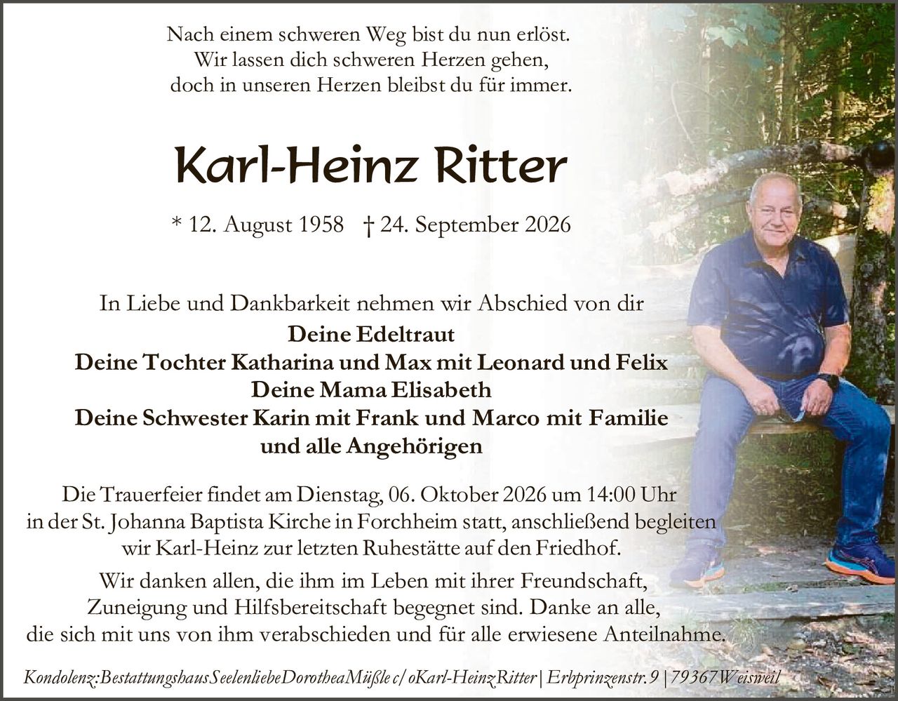 <p>Nach einem schweren Weg bist du nun erlöst.<br>
Wir lassen dich schweren Herzen gehen,<br>
doch in unseren Herzen bleibst du für immer.</p>

<p><strong>Karl-Heinz Ritter</strong></p>

<p>* 12. August 1958 † 24. September 2026</p>

<p>In Liebe und Dankbarkeit nehmen wir Abschied von dir<br>
<strong>Deine Edeltraut</strong><br>
<strong>Deine Tochter Katharina und Max mit Leonard und Felix<br>
Deine Mama Elisabeth<br>
Deine Schwester Karin mit Frank und Marco mit Familie<br>
und alle Angehörigen</strong></p>

<p>Die Trauerfeier findet am Dienstag, 06. Oktober 2026 um 14:00 Uhr in der St. Johanna Baptista Kirche in Forchheim statt, anschließend begleiten wir Karl-Heinz zur letzten Ruhestätte auf den Friedhof.</p>

<p>Wir danken allen, die ihm im Leben mit ihrer Freundschaft, Zuneigung und Hilfsbereitschaft begegnet sind. Danke an alle, die sich mit uns von ihm verabschieden und für alle erwiesene Anteilnahme.</p>

<p><i>Kondolenz: Bestattungshaus Seelenliebc Dorothea Mäßler c/o Karl-Heinz Ritter | Erbprinzenstr.9 | 79367 Weisweil</i></p>