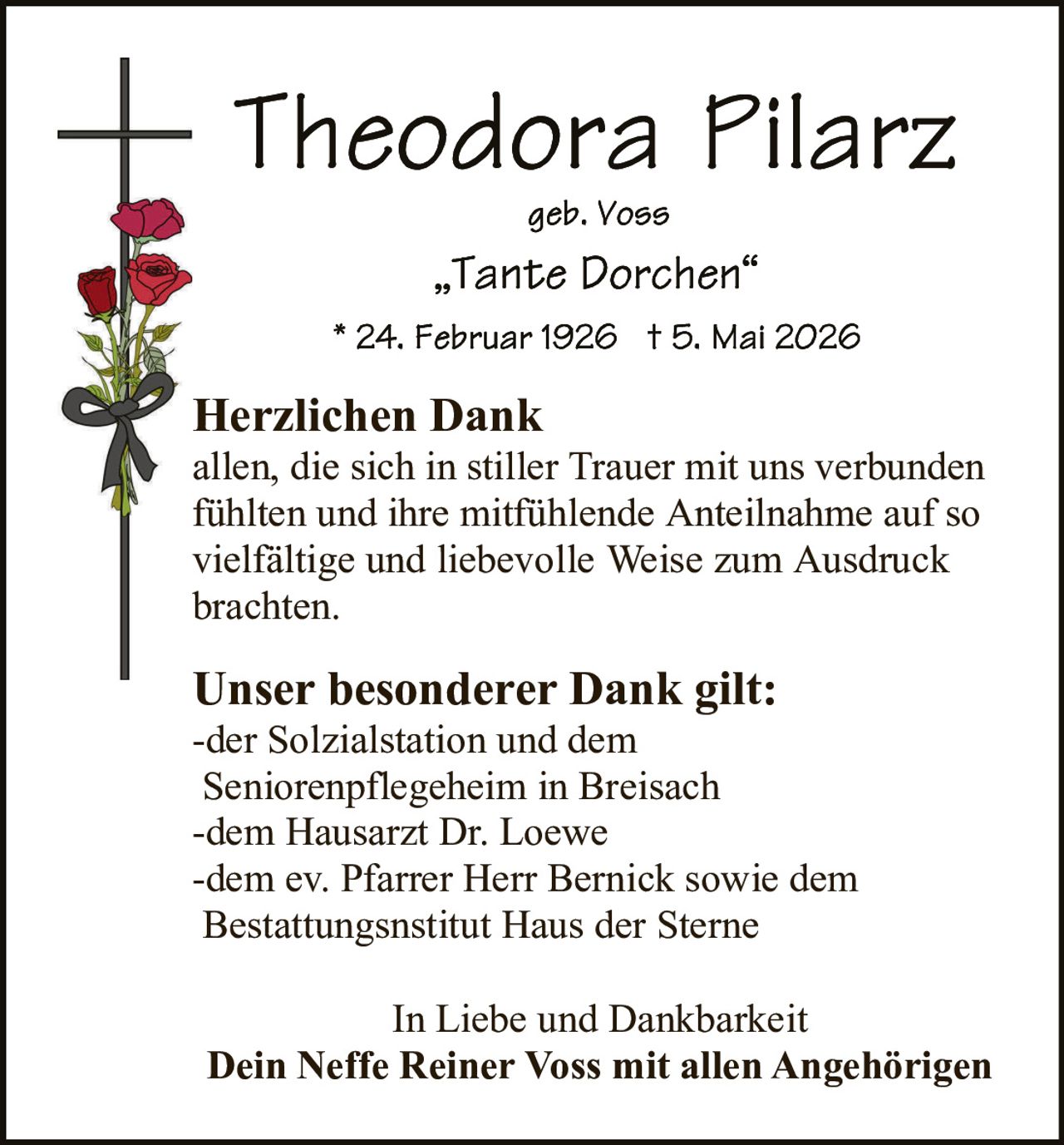 <p><strong>Theodora Pilarz</strong><br>geb. Voss<br>„Tante Dorchen"<br><br>* 24. Februar 1926 † 5. Mai 2026</p><p><strong>Herzlichen Dank</strong><br>allen, die sich in stiller Trauer mit uns verbunden fühlten und ihre mitfühlende Anteilnahme auf so vielfältige und liebevolle Weise zum Ausdruck brachten.</p><p><strong>Unser besonderer Dank gilt:</strong><br>-der Solzialstation und dem Seniorenpflegeheim in Breisach<br>-dem Hausarzt Dr. Loewe<br>-dem ev. Pfarrer Herr Bernick sowie dem Bestattungsnsstitut Haus der Sterne</p><p>In Liebe und Dankbarkeit<br><strong>Dein Neffe Reiner Voss mit allen Angehörigen</strong></p>