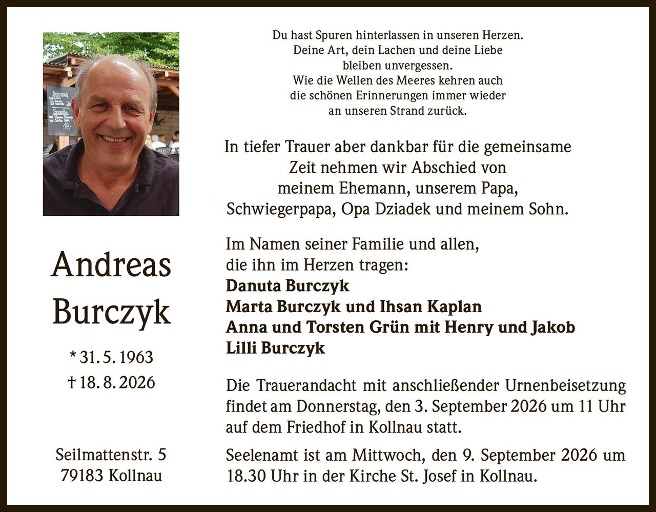 <p>Du hast Spuren hinterlassen in unseren Herzen.<br>Deine Art, dein Lachen und deine Liebe<br>bleiben unvergessen.<br>Wie die Wellen des Meeres kehren auch<br>die schönen Erinnerungen immer wieder<br>an unseren Strand zurück.</p>

<p>In tiefer Trauer aber dankbar für die gemeinsame Zeit nehmen wir Abschied von meinem Ehemann, unserem Papa, Schwiegerpapa, Opa Dziadek und meinem Sohn.</p>

<p>Im Namen seiner Familie und allen, die ihn im Herzen tragen:</p>

<p><strong>Danuta Burczyk</strong><br><strong>Marta Burczyk und Ihsan Kaplan</strong><br><strong>Anna und Torsten Grün mit Henry und Jakob</strong><br><strong>Lilli Burczyk</strong></p>

<p>Die Trauerandacht mit anschließender Urnenbeisetzung findet am Donnerstag, den 3. September 2026 um 11 Uhr auf dem Friedhof in Kollnau statt.</p>

<p>Seelenamt ist am Mittwoch, den 9. September 2026 um 18.30 Uhr in der Kirche St. Josef in Kollnau.</p>