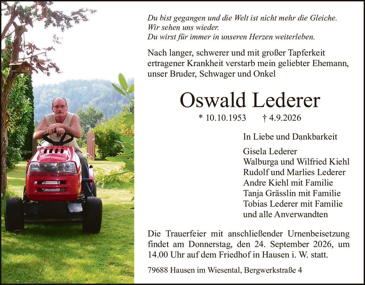 <p><i>Du bist gegangen und die Welt ist nicht mehr die Gleiche.<br>Wir sehen uns wieder.<br>Du wirst für immer in unseren Herzen weiterleben.</i></p>

<p>Nach langer, schwerer und mit großer Tapferkeit ertragener Krankheit verstarb mein geliebter Ehemann, unser Bruder, Schwager und Onkel</p>

<p><strong>Oswald Lederer</strong><br>* 10.10.1953     † 4.9.2026</p>

<p><strong>In Liebe und Dankbarkeit</strong></p>

<p>Gisela Lederer<br>Walburga und Wilfried Kiehl<br>Rudolf und Marlies Lederer<br>Andre Kiehl mit Familie<br>Tanja Grässlin mit Familie<br>Tobias Lederer mit Familie<br>und alle Anverwandten</p>

<p>Die Trauerfeier mit anschließender Urnenbeisetzung findet am Donnerstag, den 24. September 2026, um 14.00 Uhr auf dem Friedhof in Hausen i. W. statt.</p>

<p>79688 Hausen im Wiesental, Bergwerkstraße 4</p>