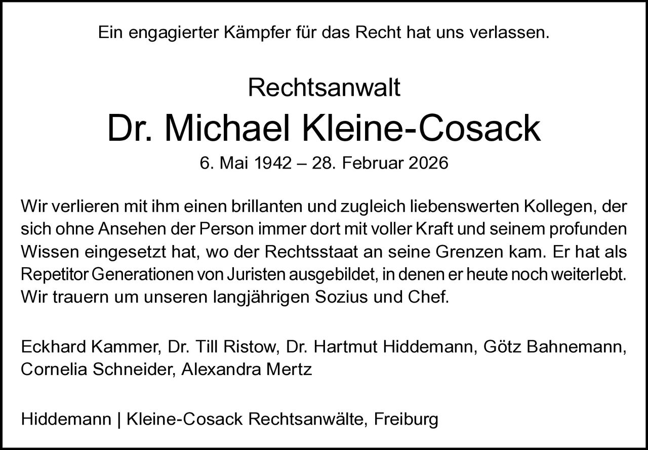 Ein engagierter Kämpfer für das Recht hat uns verlassen.

Rechtsanwalt

Dr. Michael Kleine-Cosack
6. Mai 1942 – 28. Februar 2026

Wir verlieren mit ihm einen brillanten und zugleich liebenswerten Kollegen, der
sich ohne Ansehen der Person immer dort mit voller Kraft und seinem profunden
Wissen eingesetzt hat, wo der Rechtsstaat an seine Grenzen kam. Er hat als
Repetitor Generationen von Juristen ausgebildet, in denen er heute noch weiterlebt.
Wir trauern um unseren langjährigen Sozius und Chef.
Eckhard Kammer, Dr. Till Ristow, Dr. Hartmut Hiddemann, Götz Bahnemann,
Cornelia Schneider, Alexandra Mertz
Hiddemann | Kleine-Cosack Rechtsanwälte, Freiburg