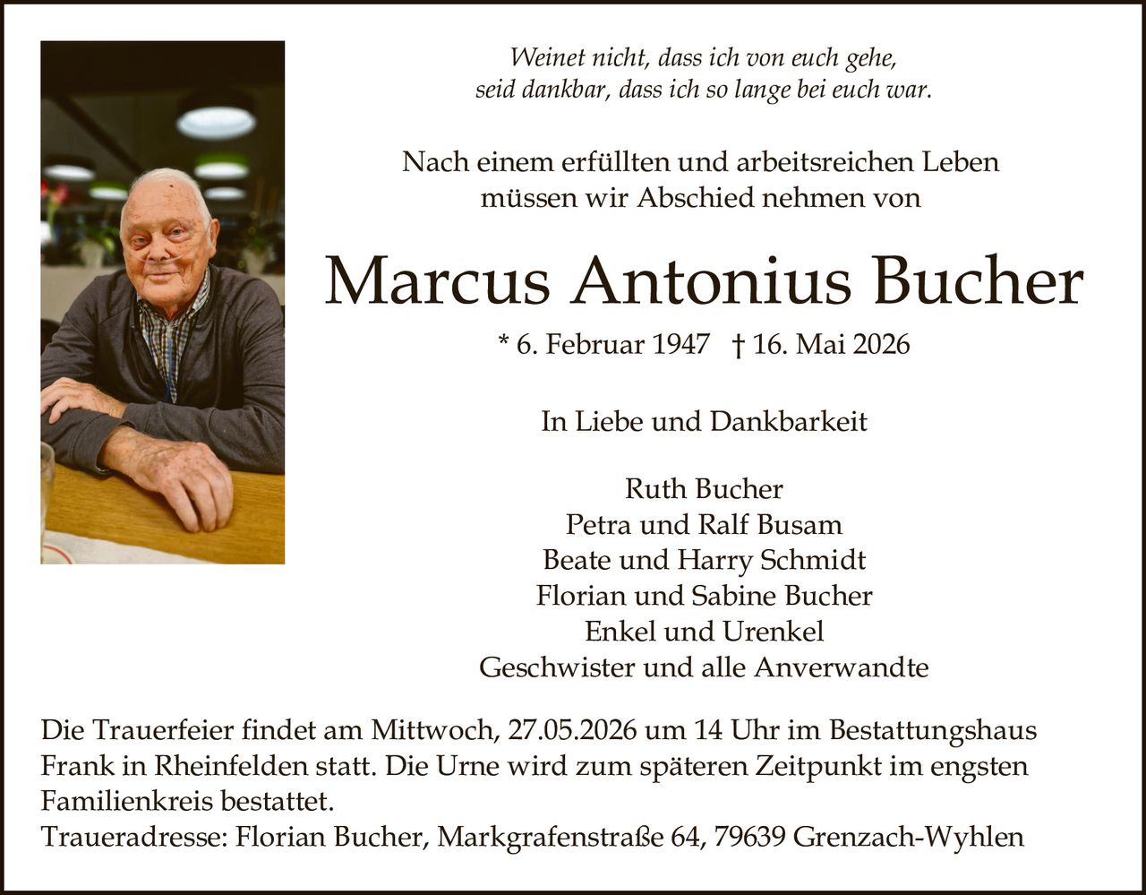 <p>Weinet nicht, dass ich von euch gehe,<br>seid dankbar, dass ich so lange bei euch war.</p><p>Nach einem erfüllten und arbeitsreichen Leben<br>müssen wir Abschied nehmen von</p><p><strong>Marcus Antonius Bucher</strong><br>* 6. Februar 1947 † 16. Mai 2026</p><p>In Liebe und Dankbarkeit</p><p>Ruth Bucher<br>Petra und Ralf Busam<br>Beate und Harry Schmidt<br>Florian und Sabine Bucher<br>Enkel und Urenkel<br>Geschwister und alle Anverwandte</p><p>Die Trauerfeier findet am Mittwoch, 27.05.2026 um 14 Uhr im Bestattungshaus<br>Frank in Rheinfelden statt. Die Urne wird zum späteren Zeitpunkt im engsten<br>Familienkreis bestattet.<br>Traueradresse: Florian Bucher, Markgrafenstraße 64, 79639 Grenzach-Wyhlen</p>