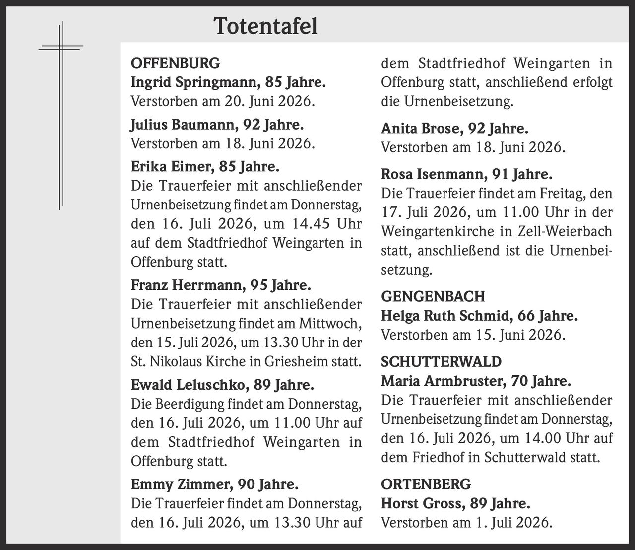 <p><strong>OFFENBURG</strong></p>

<p><strong>Ingrid Springmann, 85 Jahre.</strong><br>Verstorben am 20. Juni 2026.</p>

<p><strong>Julius Baumann, 92 Jahre.</strong><br>Verstorben am 18. Juni 2026.</p>

<p><strong>Erika Eimer, 85 Jahre.</strong><br>Die Trauerfeier mit anschließender Urnenbeisetzung findet am Donnerstag, den 16. Juli 2026, um 14.45 Uhr auf dem Stadtfriedhof Weingarten in Offenburg statt.</p>

<p><strong>Franz Herrmann, 95 Jahre.</strong><br>Die Trauerfeier mit anschließender Urnenbeisetzung findet am Mittwoch, den 15. Juli 2026, um 13.30 Uhr in der St. Nikolaus Kirche in Griesheim statt.</p>

<p><strong>Ewald Leluschko, 89 Jahre.</strong><br>Die Beerdigung findet am Donnerstag, den 16. Juli 2026, um 11.00 Uhr auf dem Stadtfriedhof Weingarten in Offenburg statt.</p>

<p><strong>Emmy Zimmer, 90 Jahre.</strong><br>Die Trauerfeier findet am Donnerstag, den 16. Juli 2026, um 13.30 Uhr auf dem Stadtfriedhof Weingarten in Offenburg statt, anschließend erfolgt die Urnenbeisetzung.</p>

<p><strong>Anita Brose, 92 Jahre.</strong><br>Verstorben am 18. Juni 2026.</p>

<p><strong>Rosa Isenmann, 91 Jahre.</strong><br>Die Trauerfeier findet am Freitag, den 17. Juli 2026, um 11.00 Uhr in der Weingartenkirche in Zell-Weierbach statt, anschließend ist die Urnenbeisetzung.</p>

<p><strong>GENGENBACH</strong></p>

<p><strong>Helga Ruth Schmid, 66 Jahre.</strong><br>Verstorben am 15. Juni 2026.</p>

<p><strong>SCHUTTERWALD</strong></p>

<p><strong>Maria Armbruster, 70 Jahre.</strong><br>Die Trauerfeier mit anschließender Urnenbeisetzung findet am Donnerstag, den 16. Juli 2026, um 14.00 Uhr auf dem Friedhof in Schutterwald statt.</p>

<p><strong>ORTENBERG</strong></p>

<p><strong>Horst Gross, 89 Jahre.</strong><br>Verstorben am 1. Juli 2026.</p>