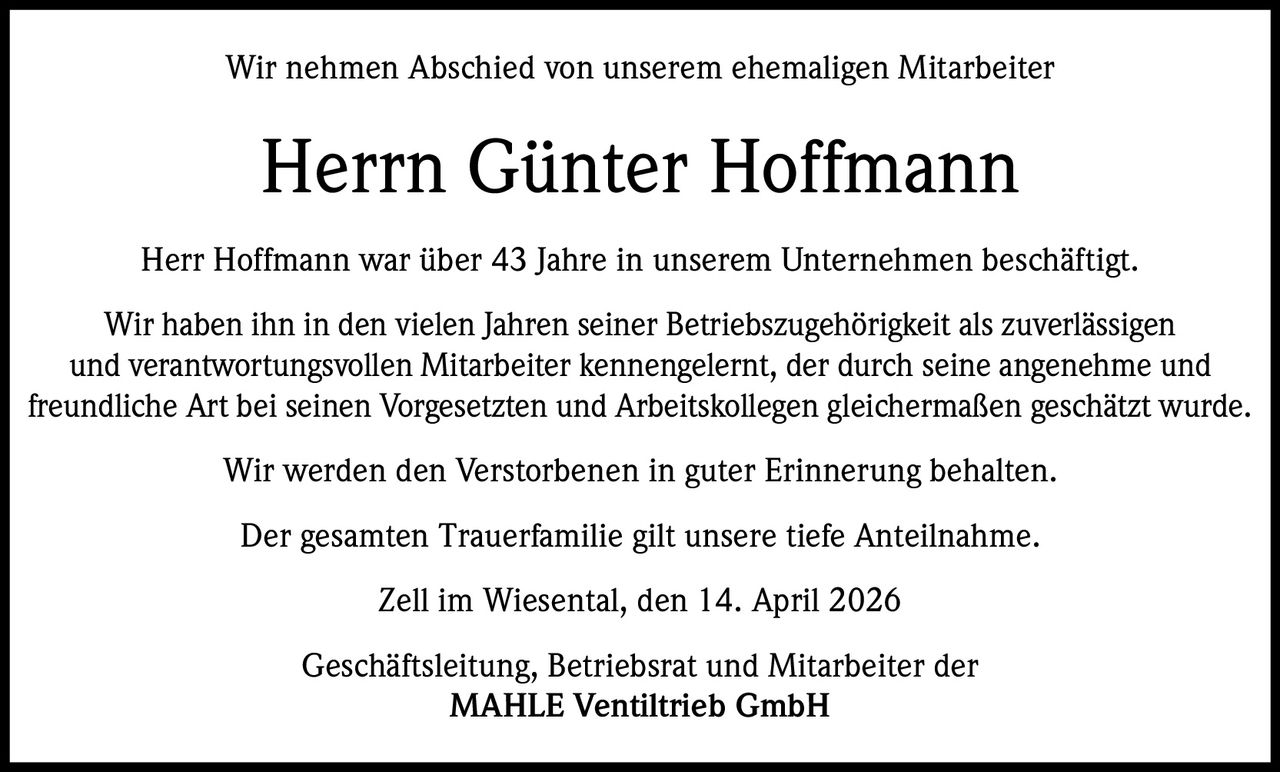 Wir nehmen Abschied von unserem ehemaligen Mitarbeiter

Herrn Günter Hoffmann
Herr Hoffmann war über 43 Jahre in unserem Unternehmen beschäftigt.
Wir haben ihn in den vielen Jahren seiner Betriebszugehörigkeit als zuverlässigen
und verantwortungsvollen Mitarbeiter kennengelernt, der durch seine angenehme und
freundliche Art bei seinen Vorgesetzten und Arbeitskollegen gleichermaßen geschätzt wurde.
Wir werden den Verstorbenen in guter Erinnerung behalten.
Der gesamten Trauerfamilie gilt unsere tiefe Anteilnahme.
Zell im Wiesental, den 14. April 2026
Geschäftsleitung, Betriebsrat und Mitarbeiter der
MAHLE Ventiltrieb GmbH