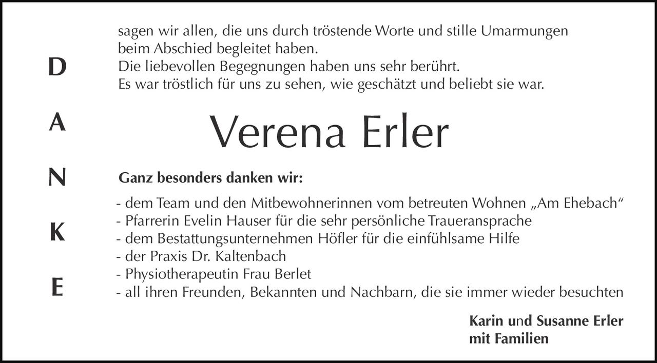 D
A
N
K
E

sagen wir allen, die uns durch tröstende Worte und stille Umarmungen
beim Abschied begleitet haben.
Die liebevollen Begegnungen haben uns sehr berührt.
Es war tröstlich für uns zu sehen, wie geschätzt und beliebt sie war.

Verena Erler
Ganz besonders danken wir:
- dem Team und den Mitbewohnerinnen vom betreuten Wohnen „Am Ehebach“
- Pfarrerin Evelin Hauser für die sehr persönliche Traueransprache
- dem Bestattungsunternehmen Höfler für die einfühlsame Hilfe
- der Praxis Dr. Kaltenbach
- Physiotherapeutin Frau Berlet
- all ihren Freunden, Bekannten und Nachbarn, die sie immer wieder besuchten
Karin und Susanne Erler
mit Familien