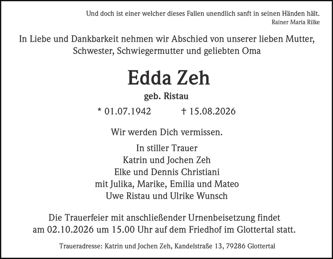 <p><i>Und doch ist einer welcher dieses Fallen unendlich sanft in seinen Händen hält.<br>Rainer Maria Rilke</i></p><p>In Liebe und Dankbarkeit nehmen wir Abschied von unserer lieben Mutter, Schwester, Schwiegermutter und geliebten Oma</p><p><strong>Edda Zeh</strong></p><p>geb. Ristau</p><p>* 01.07.1942 † 15.08.2026</p><p>Wir werden Dich vermissen.</p><p>In stiller Trauer<br>Katrin und Jochen Zeh<br>Elke und Dennis Christiani<br>mit Julika, Marike, Emilia und Mateo<br>Uwe Ristau und Ulrike Wunsch</p><p>Die Trauerfeier mit anschließender Urnenbeisetzung findet am 02.10.2026 um 15.00 Uhr auf dem Friedhof im Glottertal statt.</p><p>Traueradresse: Katrin und Jochen Zeh, Kandelstraße 13, 79286 Glottertal</p>